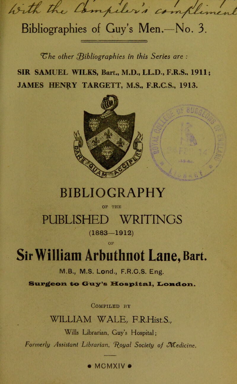 ‘CTie other {Bibliographies in this Series are : SIR SAMUEL WILKS, Bart., M.D., LL.D., F.R.S., 1911; JAMES HEN£Y TARGETT, M.S., F.R.C.S., 1913. BIBLIOGRAPHY OF THE PUBLISHED WRITINGS (1883—1912) OF Sir William Arbuthnot Lane, Bart. M.B., M.S. Lond., F.R.C.S. Eng. Surgeon to Coy’s Hospital, Loadon. Compiled by WILLIAM WALE, F.R.Hist.S., Wills Librarian, Guy’s Hospital; Formerly Assistant Librarian, T^oyal Society oj ^Medicine.