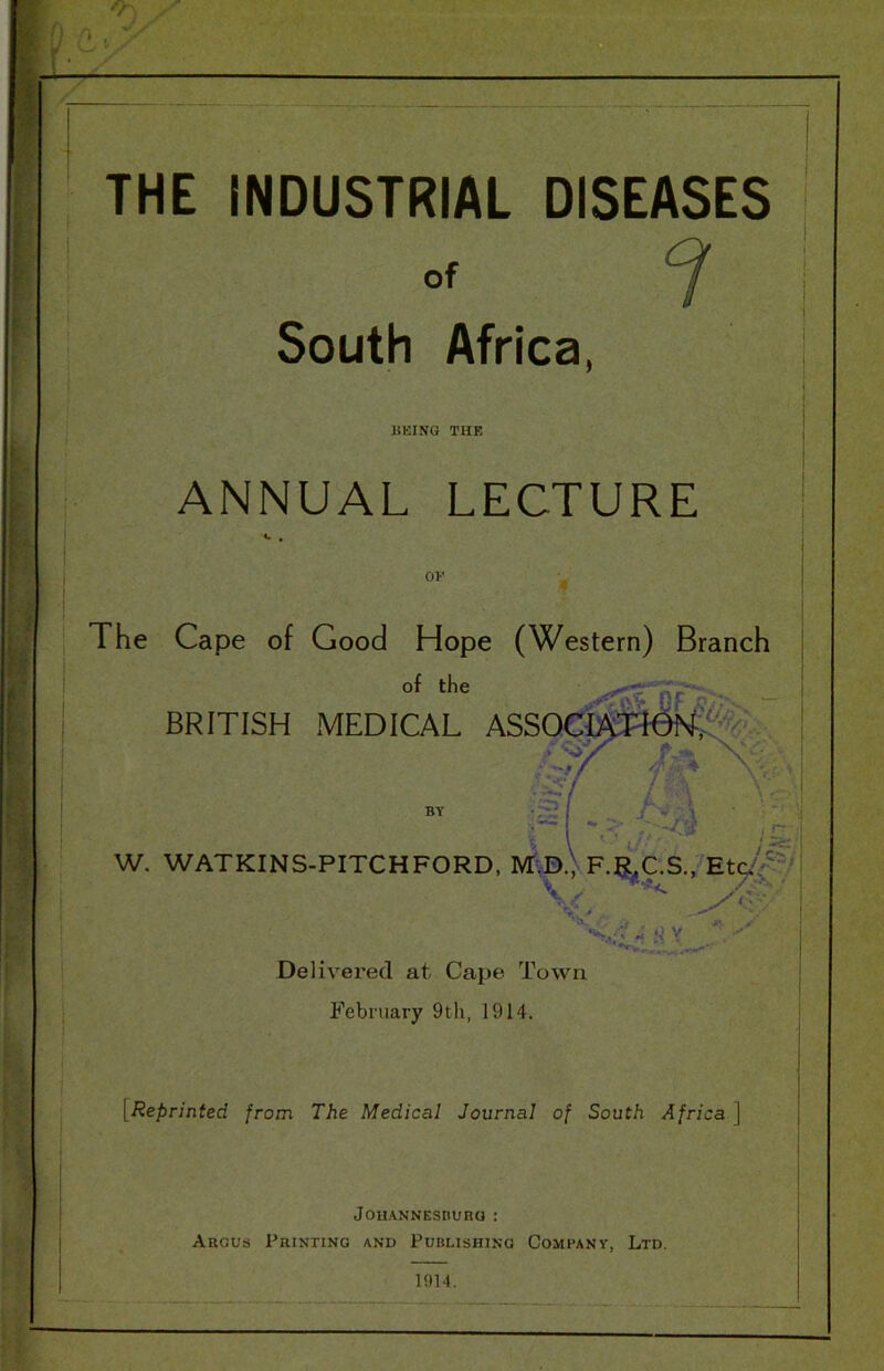 I [ THE INDUSTRIAL DISEASES of ^ South Africa, UEING THE ANNUAL LECTURE OF The Cape of Good Hope (Western) Branch of the — BRITISH MEDICAL ASSQ^raSlSl^%^ A'C BY :-£?| , j \ ' i/- . ' W. WATKINS-PITCHFORD, M-D.) F.RX.S., \ Delivei'ed at Cape Town February 9th, 1914. [Reprinted from The Medical Journal of South Africa ] JOllANNESnUHO : Aegus Printing and Publishing Company, Ltd. 1914.