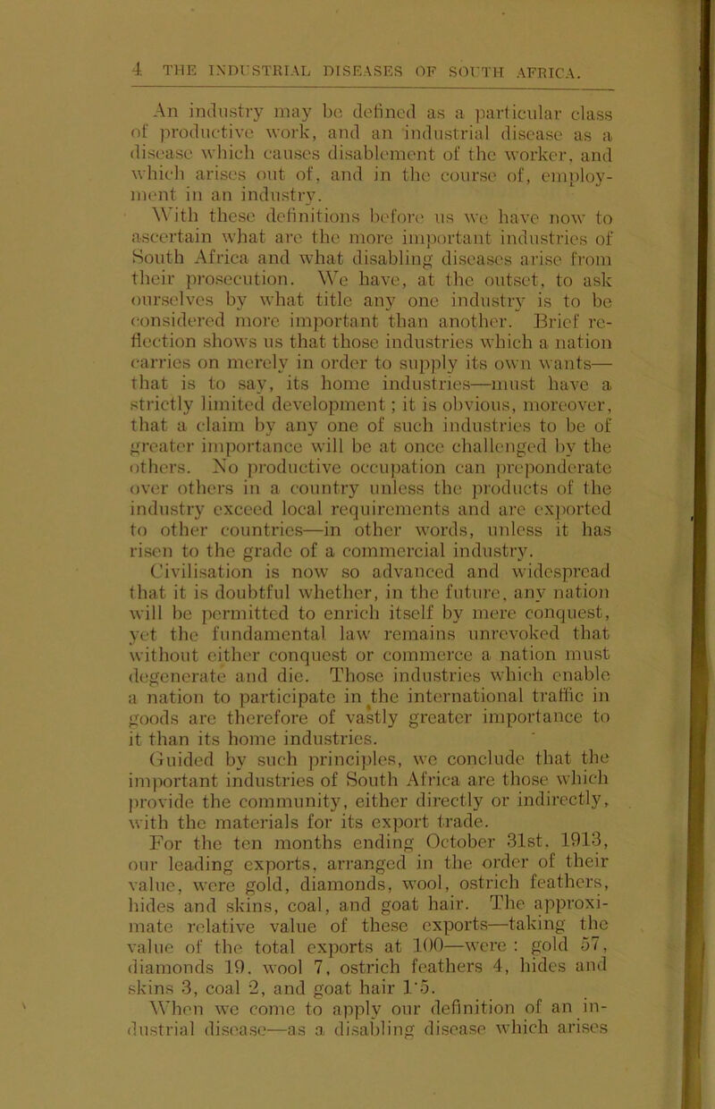 An industry may bo defined as a particular class of productive work, and an industrial disease as a disease which causes disablement of the worker, and which arises out of, and in the course of, employ- ment in an industry. \Vith these definitions before us we have now to ascertain what are the more important industries of South Africa and what disabling diseases arise from their prosecution. We have, at the outset, to ask ourselves by what title any one industry is to be (tonsidered more important than another. Brief re- flection shows us that those industries which a nation cari’ies on merely in order to supjdy its own wants— that is to say, its home industries—must have a strictly limited development; it is obvious, moreover, that a claim by any one of such industries to be of greater importance will be at once challenged by the others. No productive occujiation can preponderate over others in a country unless the products of the industry exceed local requirements and arc exjiortcd to other countries—in other words, unless it has ri.sen to the grade of a commercial industiy. Civilisation is now so advanced and widespread that it is doubtful whether, in the future, an}- nation will be permitted to enrich itself by mere conquest, yet the fundamental law remains unrevoked that without cither conquest or commerce a nation must degenerate and die. Those industries which enable a nation to participate in^the international traffic in goods are therefore of vastly greater importance to it than its home industries. (fuided by such principles, we conclude that the important industries of South Africa are those which jirovide the community, either directly or indirectly, with the materials for its export trade. For the ten months ending October 31st, 1913, our leading exports, arranged in the order of their value, were gold, diamonds, wool, ostrich feathers, bides and skins, coal, and goat hair. The approxi- mate relative value of these exports—taking the value of the total exports at 100—were : gold 57, diamonds 19. wool 7, ostrich feathers 4, hides and .skins 3, coal 2, and goat hair I'o. When we come to apply our definition of an in- dustrial disease—as a di.sabling disease which arises