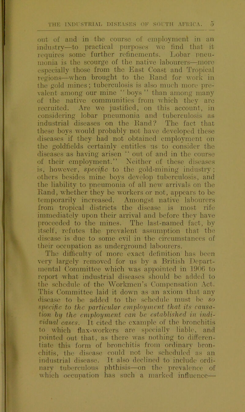 out of and in the course of employment in an industry—to practical purposes we lind that it requires some further refinements. Lobar jmeu- monia is the scourge of the native labourers—:inore especially those from the East Coast and Tropical region.s—when brought to the Eand for work in the gold mines; tuberculosis is also much more ])re- valent among our mine “ boys ” than among many of the native communities from which they are recruited. Are we justified, on this account, in considering lobar pneumonia and tuberculosis as industrial diseases on the Land? The fact that these boys would probably not have developed these diseases if they had not obtained employment on the goldfields certainly entitles ns to consider the diseases as having arisen “ out of and in the course of their employment.” Neither of these diseases is, however, specific to the gold-mining industry ; others besides mine boys develoi) tuberculosis, and the liability to pneumonia of all new arrivals on the Eand, whether they be workers or not, appears to be temporarily increased. Amongst native labourers from tropical districts the disease is most rife immediately upon their arrival and before they have proceeded to the mines. The last-named fact, by itself, refutes the prevalent assumption that the disease is due to some evil in the circmnstanccs of iheir occupation as underground labourers. The difficulty of more exact definition has been very largely removed for us by a Biatish Depart- mental Committee which was appointed in ]90() to I’eport what industrial diseases shoidd be added to the schedule of the Workmen’s Compensation Act. This Committee laid it down as an axiom that any disease to be added to the schedule must he so specific to the particular empJoynicnt that its causa- tion by the employment can be established in i)idi- vidual cases, it cited the example of the bronchitis to which flax-workers are s])ecially liabh', and pointed out that, as there was nothing to differen- tiate this form of hroiichitis from ordinary bron- chitis, the disease could not be scheduled as an iiidustrial disease. It also declined to include ordi- nary tuberculous phthisis—on the lu-cvalencc of which occupation has such a marked influence—