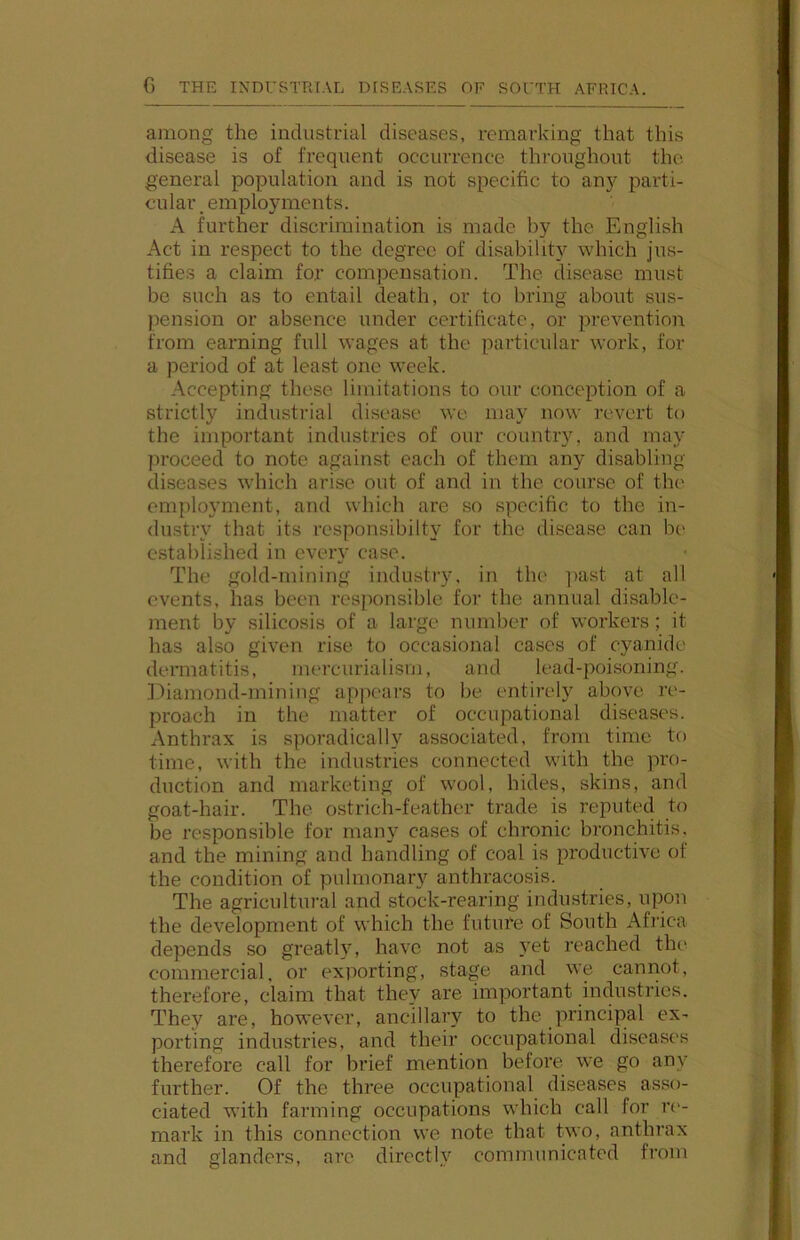 among the industrial diseases, remarking that this disease is of frequent occurrence throughout the general population and is not specific to an}^ parti- cular, employments. A further discrimination is made by the English Act in respect to the degree of disability which jus- tifies a claim for compensation. The disease must be such as to entail death, or to bring about sus- pension or absence under certificate, or prevention from earning full wages at the particidar work, for a period of at least one week. Accepting these limitations to our conception of a strictly industrial disease we may now revert to the important industries of our country, and may proceed to note against each of them any disabling diseases which arise out of and in the course of the employment, and which are so specific to the in- dustry that its rcsponsibilty for the disease can be established in every case. The gold-mining industry, in th(' ]>ast at all events, has been responsible for the annual disable- ment by silicosis of a large number of workers; it has also given rise to occasional cases of cyanide dermatitis, mercurialism, and lead-poi.soning. iiliamond-mining appears to be entirely above re- proach in the matter of occupational diseases. Anthrax is sporadically associated, from time to time, with the industries connected with the pro- duction and marketing of wool, hides, skins, and goat-hair. The ostrich-feather trade is reputed to be responsible for many cases of chronic bronchitis, and the mining and handling of coal is productive of the condition of pulmonary anthracosis. The agricultural and stock-rearing industries, upon the development of which the future of South Africa depends so greath’, have not as 5'et reached the commercial, or exporting, stage and we cannot, therefore, claim that they are important industries. They are, however, ancillary to the principal ex- porting industries, and their occupational diseases therefore call for brief mention before we go any further. Of the three occupational diseases asso- ciated with farming occupations which call for r('- mark in this connection we note that two, anthrax and glanders, are directly communicated from