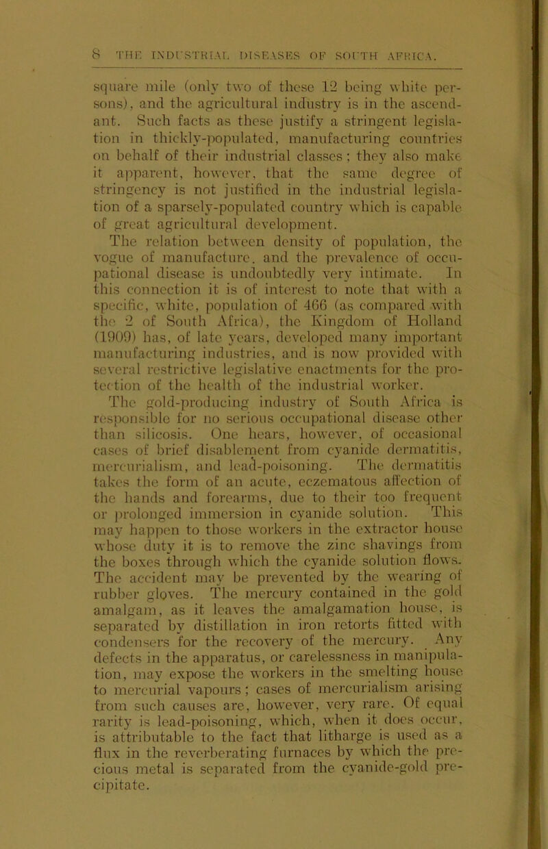 square mile (only two of these 12 being white per- sons), and the agricultural industry is in the ascend- ant. Such facts as these justify a stringent legisla- tion in thickly-populated, manufacturing countries on behalf of their industrial classes ; they also make it apparent, however, that the same degree of stringency is not justified in the industrial legisla- tion of a sparsely-populated country which is capable of great agricultural development. The relation between density of population, the vogue of manufacture, and the prevalence of occu- pational disease is undoubtedly very intimate. In this connection it is of interest to note that with a specific, white, population of 466 (as compared with the 2 of South Africa), the Kingdom of Holland (1909) has, of late years, developed many important manufacturing industries, and is now provided with several restrictive legislative enactments for the pro- tection of the health of the indiustrial worker. The gold-producing industiw of South Africa is resjionsible for no serious occupational disease other than silicosis. One hears, however, of occasional cases of brief disablement from cyanide dermatitis, mercuriali.sm, and lead-poisoning. The dermatitis takes the form of an acute, eczematous affection of the hands and forearms, due to their too frequent or prolonged immersion in cyanide solution. This may happen to those woilcers in the extractor house whose duty it is to remove the zinc shavings from the boxes through which the cyanide solution flows.. The accident may be prevented by the wearing of rubber gloves. The mercury contained in the gold amalgam, as it loaves the amalgamation house, is separated by distillation in iron retorts fitted with condensers for the recovery of the mercury. Any defects in the apparatus, or carelessness in inanipula- tion, may expose the workers in the smelting house to mercurial vapours; cases of mercurialism arising from such causes are, however, very rare. Of equal rarity is lead-poisoning, which, when it does occur, is attributable to the fact that litharge is used as a flux in the reverberating furnaces by wdiich the pre- cious metal is separated from the cyanide-gold pre- cipitate.