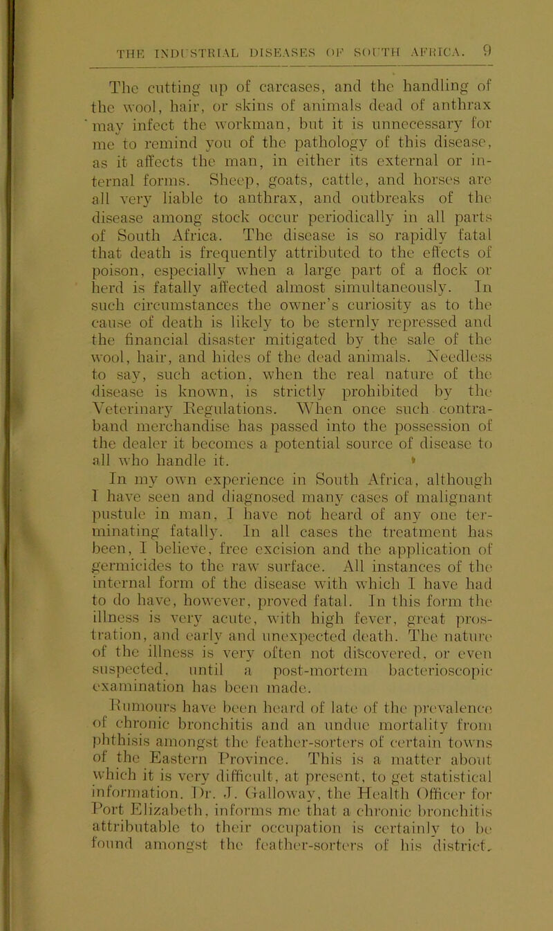 The cutting up of carcases, and the handling of the wool, hair, or skins of animals dead of anthrax may infect the workman, but it is unnecessary for me to remind you of the pathology of this disease, as it affects the man, in either its external or in- ternal forms. Sheep, goats, cattle, and horses are all very liable to anthrax, and outbreaks of the disease among stock occur periodically in all parts of South Africa. The disease is so rapidly fatal that death is frequently attributed to the effects of poison, especially when a large part of a flock or herd is fatally affected almost simultaneously. In such circumstances the owner’s curiosity as to the cause of death is likely to be sternly repressed and the financial disaster mitigated by the sale of the wool, hair, and hides of the dead animals. Needless to say, such action, when the real nature of the disease is known, is strictly prohibited by the Veterinary Eegulations. When once such conti’a- band merchandise has passed into the possession of the dealer it becomes a potential soiu’ce of disease to all who handle it. * In my own experience in South Africa, although 1 have seen and diagnosed many cases of malignant pustule in man, 1 have not heard of any one ter- minating fatally. In all cases the treatment has been, I believe, free excision and the application of germicides to the raw siu’face. All instances of the internal form of the disease with which I have had to do have, however, jiroved fatal. In this form the illness is very acute, with high fever, great pros- tration, and early and unexpected death. The nature of the illness is very often not discovered, or even suspected, until a po,st-mortcm bacterioscopic examination has been made. Kuniours have been hc-ard of late of the prevalenc(; of chronic bronchitis and an undue mortality from phthisis amongst the feather-sorters of certain towns of the Eastern Province. This is a matter about which it is very difficult, at present, to get statistical information. Dr. J. (Talloway, the Health Officer for Port Elizabeth, informs me that a chronic bronchitis attributable to their occupation is certainly to he found amongst the feather-sorters of his district.