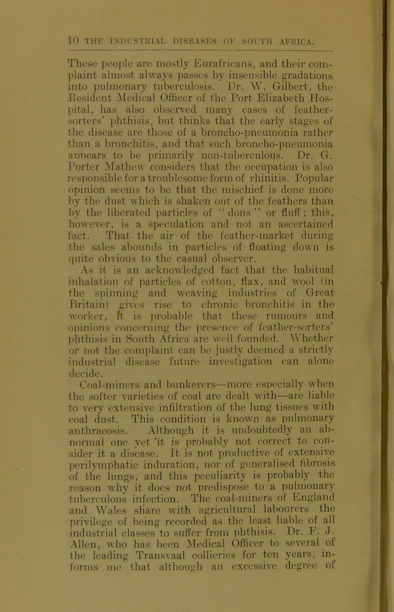 These jieople are mosth^ Eurafricans, and their com- plaint almost always passes by insensible gradations into pulmonary tuberculosis. Dr. W. Gilbert, the- Desident iNIedical Officer of the Port Elizabeth Hos- ])ital, has also observed many cases of feather- sorters’ phthisis, but thinks that the early stages of the disease are those of a broncho-pneumonia rather than a bronchitis, and that such broncho-pneumonia annears to be primarily non-tuberculous. Dr. G. Porter INIathew considers that the occupation is also responsible for a troublesome form of rhinitis. Popular opinion seems to be that the mischief is done more by the dust which is shaken out of the feathers than by the liberated particles of “dons” or fluff; thi.S, however, is a speculation and not an ascertained fact. That- the air of the feather-market during' the sales abounds in particles of floating down is quite obvious to the casual observer. As it is an acknowledged fact that the habitual inhalation of particles of cotton, flax, and wool (in the spinning and weaving industries of Great .Britain) ^ives rise to chronic bronchitis in the worker, ft is jirohable that these rumours and oiiinions concerning the pres(‘nc(> of fc-ather-sorters’ ])hthisis in South Africa an* W(>ll founded. Whether or not the comjilaint can he justly deemed a strictly industrial disease future investigation can alone decide. Coal-miners and bunkerers—more especially when the softer varieties of coal are dealt with—are liable to very extensive infiltration of the lung tissues with coal dust. This condition is known as pulmonary anthracosis. Although it is undoubtedly an ab- normal one yet ‘it is probably not correct to con- sider it a disease. It is not productive of extensive perilymphatic induration, nor of generalised fibrosis of the lungs, and this peculiarity is probably the reason why it does not predispose to a pulmonary tuberculous infection. The coal-miners of England and Wales share with agricultural labourers the privilege of being recorded as the least liable of all industrial classes to suffer from phthisis. Dr. F. J. Allen, who has been INIedical Officer to several of the leading Transvaal collieries for ten years, in- forms me that although an excessive degree of