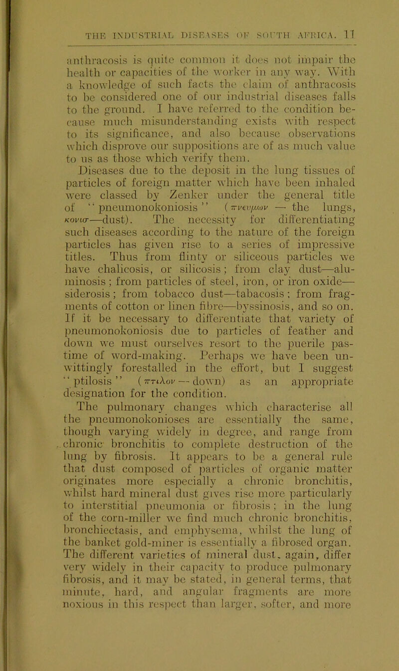 THE TNDrSTRlAL IHSEASF.S 01-’ Sor'ni AIOilCA. H .mtliracosis is quite common it does not impair the health or capacities of the worker in any way. With a knowledge of such facts the daim of anthraco.sis to he considered one of onr industrial diseases falls to the ground. I have referred to the condition be- cause much misunderstanding exists with respect to its significance, and also because observations which disprove our suppositions are of as much value to us as those which verify them. Diseases due to the deposit in the lung tissues of particles of foreign matter which have been inhaled were classed by Zenker under the general title of “ pneurnonokoniosis ” {~v(.vpMv — the lungs, KovL(T—dust). The necessity for differentiating such diseases according to the nature of the foreign particles has given rise to a series of impressive titles. Thus from flinty or siliceous particles we have chalicosis, or silicosis; from clay dust—alu- minosis ; from particles of steel, iron, or iron oxide— siderosis; from tobacco dust—tabacosis ; from frag- ments of cotton or linen fibre—byssino.sis, and so on. If it be necessary to differentiate that variety of pneurnonokoniosis due to particles of feather and down we must ourselves resort to the puerile pas- time of word-making. Perhaps we have been un- wittingly forestalled in the effort, but 1 suggest “ ptilosis ” (-TTTiXov — down) as an appropriate designation for the condition. The pulmonary changes which characterise all the pneumonokonioses are essentially the same, though varying widely in degree, and range from chronic bronchitis to complete destruction of the lung by fibrosis. It appears to be a general rule that dust composed of particles of organic matter originates more especially a chronic bronchitis, whilst hard mineral dust gives rise more particularly to interstitial pneumonia or fibrosis; in the lung of the corn-miller we find much chronic bronchitis, bronchiectasis, and emphysema, whilst the lung of the banket gold-miner is essentially a fibrosed organ. The different varieties of mineral dust, again, differ very widely in their capacity to produce pulmonary fibrosis, and it may be stated, in general terms, that minute, hard, and angular fragments are more noxious in this respect than larger, softer, and more