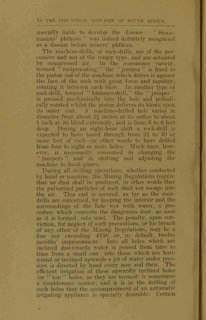 specially liable to develop the disease. “ Stone- masons’ phthisis ” was indeed definitely recognised as a disease before miners’ phthisis. The machine-drills, or rock-drills, are of the per- cussive and not of the rotary type, and are actuated by compressed air. In the commoner variety, termed “reciprocating,” the “jumper” is fixed to the piston rod of the machine which drives it against the face of the rock with great force and rapidity, rotating it between each blow. In another type of rock-drill, termed “hammer-drill,” the “jumper” is pressed mechanically into the hole and periodi- cally rotated whilst the piston delivers its blows upon its outer end. A machine-drilled hole varies in diameter from about 2^ inches at its orifice to about 1 inch at its blind extremity, and is from 6 to 8 feet deep. During an eight-hour shift a rock-drill is expected to have bored through from 22 to 50 or more feet of rock—in other words to have drilled from four to eight or more holes. i\Iuch time, how- ever, is necessarily consumed in changing the “jumpers” and in shifting and adjusting the machine to fresh places. During all drilling operations, whether conducted by hand or machine, the Alining Eegulations require that no dust shall be produced, in other words that the pulverised particles of rock shall not escape into the air. This end is secured, as far as the rock- drills are concerned, by keeping the interior and the surroundings of the hole wet with water, a pro- cedure which converts the dangerous dust, as soon as it is formed, into mud. The penalty, upon con- viction, for neglect of such precautions, or for breach of any other of the Alining Eegulations, may be a fine not exceeding ,-6l50, or, in default, twelve months’ imprisonment. Into all holes w'hich are inclined downwards water is poured from time to time from a small can; into those wdiich are hori- zontal or inclined upwards a jet of water under pi'es- sure is directed by hand eveiw now and then. The efficient irrigation of these upwardly inclined holes (or “top” holes, as they are termed) is sometimes a troublesome matter, and it is in the drilling of such holes that the accompaniment of an automatic irrigating appliance is specially desirable. Certain