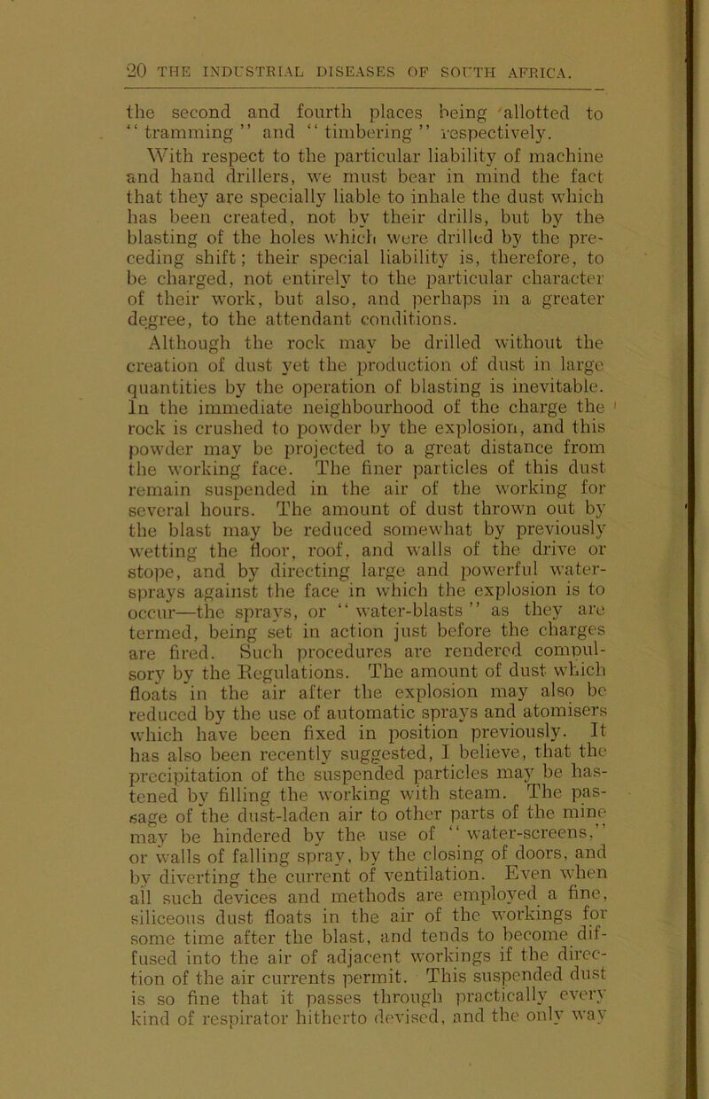 the second and fourth places being 'allotted to “tramming” and “timbering” respectively. With respect to the particular liability of machine and hand drillers, we must bear in mind the fact that they are specially liable to inhale the dust which has been created, not by their drills, but by the blasting of the holes which were drilled by the pre- ceding shift; their special liability is, therefore, to be charged, not entirely to the particular character of their work, but also, and perhaps in a greater degree, to the attendant conditions. Although the rock may be drilled without the creation of dust yet the production of dust in large quantities by the operation of blasting is inevitable. In the immediate neighbourhood of the charge the ' rock is crushed to powder by the explosion, and this powder may be projected to a great distance from the working face. The finer particles of this dust remain suspended in the air of the working for several hours. The amount of dust thrown out by the blast may be reduced somewhat by previously wetting the floor, roof, and walls of the drive or stope, and by directing large and powerful water- sprays against the face in which the explosion is to occur—the sprays, or “ water-blasts ” as they arc termed, being set in action just before the charges are fired. Such procedures are rendered compul- sory by the Regulations. The amount of dust which floats in the air after the explosion may also be reduced by the use of automatic sprays and atomisers which have been fixed in position previously. It has also been recently suggested, I believe, that the precipitation of the suspended particles may be has- tenecl by filling the working with steam. The pas- sage of the dust-laden air to other parts of the mine may be hindered by the use of “water-screens,” or walls of falling spray, by the closing of doors, and by diverting the current of ventilation. Even when ail such devices and methods are employed a fine, siliceous dust floats in the air of the workings for some time after the blast, and tends to become dif- fused into the air of adjacent workings if the direc- tion of the air currents permit. This suspended dust is so fine that it passes through practically every kind of respirator hitherto devised, and the only way