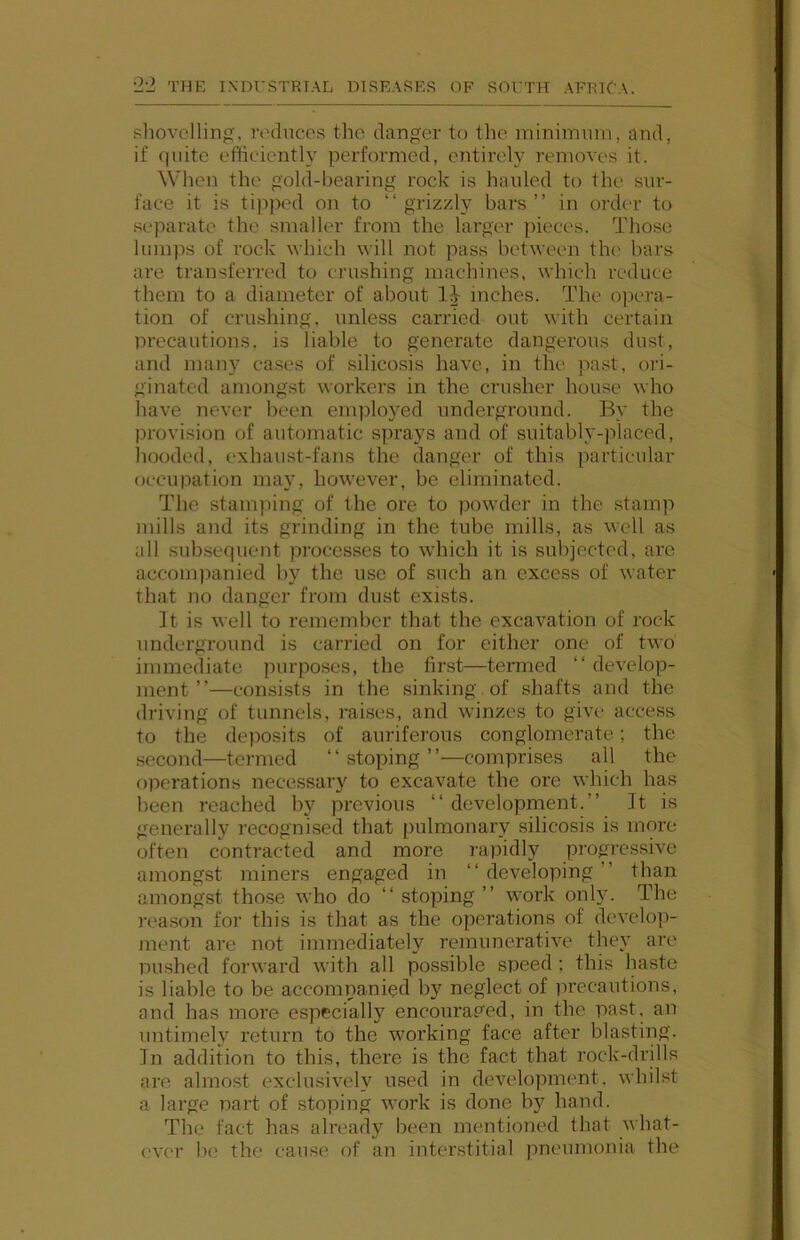 shovelling, ri'dnccs the danger to the minimum, and, if quite efficienth' performed, entirely removes it. When the gold-liearing rock is hauled to the sur- face it is tipped on to “grizzly bars’’ in ordcT’ to separate the smaller from the larger pieces. Those lum])s of rock which will not pass between the bars are transferred to crushing machines, which reduce them to a diameter of about 1-^ inches. The opera- tion of crushing, unless carried out with certain Drecautions, is liable to generate dangerous dust, and man}^ cases of silicosis have, in the pa.st, ori- ginated amongst workers in the crusher house who have never been enpiloyed underground. By the jirovision of automatic sprays and of suitably-jilaced, liooded, exhaust-fans the danger of this particular occupation ma}^ however, be eliminated. The stani])ing of the ore to powder in the stamp mills and its grinding in the tube mills, as well as all subsequent processes to which it is subjected, are accomjianied by the use of such an excess of water that no danger from dust exists. It is well to remember that the excavation of rock underground is carried on for cither one of two immediate purposes, the first—termed “ develop- ment’’—consists in the sinking , of shafts and the driving of tunnels, raises, and winzes to give access to the deposits of auriferous conglomerate; the second—termed “stoping’’—comprises all the o]ierations necessary to excavate the ore which has been reached by previous “ development.’’ It is generally recognised that pulmonary silicosis is moi-e often contracted and more rapidl)'^ progressive amongst miners engaged in “ developing ’’ than amongst those who do “ stoping ’’ work only. The reason for this is that as the operations of dcvelo])- ment are not immediately remunerative they are Dushed forward Avith all possible speed ; this haste is liable to be accompanied by neglect of precautions, and has more especially encourap'ed, in the past, an untimely return to the working face after blasting. In addition to this, there is the fact that rock-drills are almost exchusively used in development, whilst a large part of stoping work is done by hand. The fact has already been mentioned that what- ever b(^ the cause of an interstitial pneumonia the