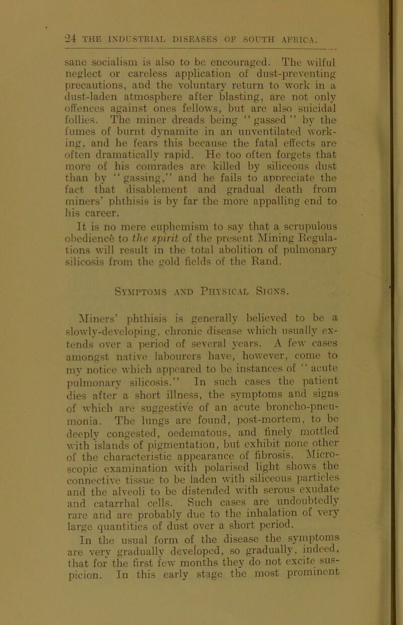 sane socialism is also to be encouraged. The wilful neglect or careless application of dust-preventing precautions, and the voluntary return to work in a dust-laden atmosphere after blasting, are not only offences against ones fellows, but are also suicidal follies. The miner dreads being “gassed” by the fumes of burnt dynamite in an unventilated work- ing, and he fears this because the fatal effects are often dramatically rapid. He too often forgets that more of his comrades are killed b}^ siliceous dust than by “gassing,” and he fails to appreciate the fact that disablement and gradual death from miners’ phthisis is by far the more appalling end to his career. It is no mere euphemism to say that a scrupulous obedience to the spirit of the present Mining Eegula- tions will result in the total abolition of pulmonary silicosis from the gold fields of the Rand. Symptoms and Physical Signs. Miners’ phthisis is generally believed to be a slowly-developing, chronic disease which usually ex- tends over a period of several years. A few cases amongst native labourers have, however, come to my notice which appeared to be instances of “ acute pulmonary silicosis.” In such cases the patient dies after a short illness, the symptoms and signs of which are suggestive of an acute broncho-pneu- monia. The lungs are found, post-mortem, to be deeply congested, oedematous, and finely mottled with islands of pigmentation, but exhibit none other of the characteristic appearance pf fibrosis. Micro- scopic examination with polarised light shows the connective tissue to be laden with siliceous particles and the alveoli to be distended with serous exudate and catarrhal cells. Such cases are undoubtedly rare and are probably due to the inhalation of very large quantities of dust over a short period. In the usual form of the disease the s5Hnptoms are very graduallv developed, so gradually, indeed, that for the finst few months they do not excite sus- picion. In this early stage the most prominent
