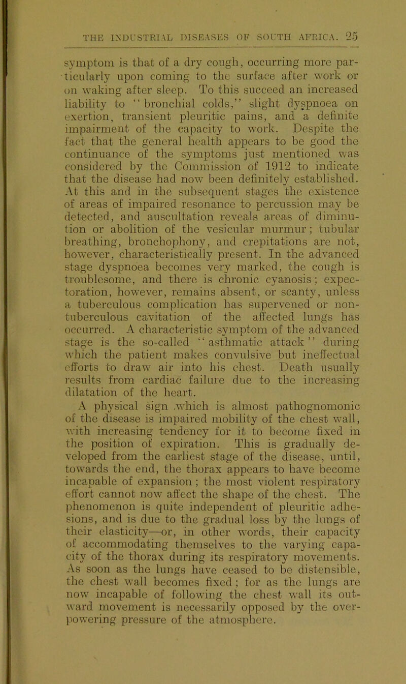 symptom is that of a dry cough, occurring more par- ticularly upon coming to the surface after work or on waking after sleep. To this succeed an increased liability to “ bronchial colds,” slight dyspnoea on exertion, transient pleuritic pains, and a definite impairment of the capacity to work. Despite the fact that the general health appears to be good the continuance of the symptoms just mentioned was considered by the Commission of 1912 to indicate that the disease had now^ been definitely established. At this and in the subsequent stages the existence of areas of impaired resonance to percussion may be detected, and auscultation reveals areas of diminu- tion or abolition of the vesicular murmur; tubular breathing, bronchophony, and crepitations are not, how’ever, characteristically present. In the advanced stage dyspnoea becomes very marked, the cough is troublesome, and there is chronic cyanosis; expec- toration, how-ever, remains absent, or scanty, unless a tuberculous complication has supervened or non- tuberculous cavitation of the affected lungs has occurred. A characteristic symptom of the advanced stage is the so-called ‘‘asthmatic attack” during which the patient makes convulsive but ineffectual efforts to draw air into his chest. Death usually results from cardiac failure due to the increasing dilatation of the heart. A physical sign Avhich is almost pathognomonic of the disease is impaired mobility of the chest wall, with increasing tendency for it to become fixed in the position of expiration. This is gradually de- veloped from the earliest stage of the disease, until, toAvards the end, the thorax appears to have become incapable of expansion ; the most violent respiratory effort cannot now affect the shape of the chest. The jihenomenon is quite independent of pleuritic adhe- sions, and is due to the gradual loss by the lungs of their elasticity—or, in other words, their capacity of accommodating themselves to the varying capa- city of the thorax during its respiratory movements. As soon as the lungs have ceased to be distensible, the chest wall becomes fixed ; for as the lungs are now incapable of following the chest wall its out- Avard movement is necessai’ily opposed by the over- jiowering pressure of the atmosphere.