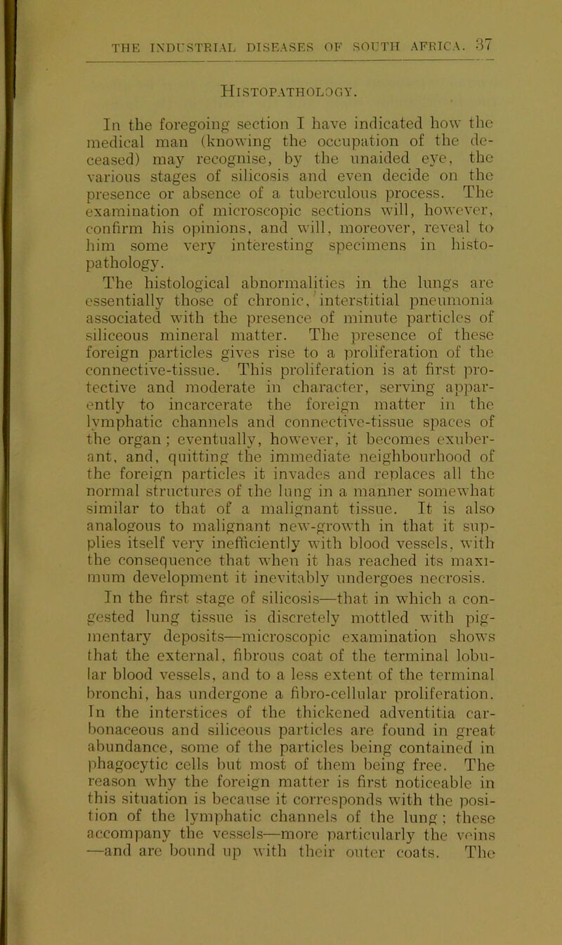 Histopathology. In the foregoing section I have indicated how the medical man (knowing the occupation of the de- ceased) may recognise, by the unaided eye, the various stages of silicosis and even decide on the presence or absence of a tuberculous process. The examination of microscopic sections will, however, confirm his opinions, and will, moreover, reveal to him some very interesting specimens in histo- pathology. The histological abnormalities in the lungs are essentially those of chronic, interstitial pneumonia associated with the presence of minute particles of siliceous mineral matter. The presence of these foreign particles gives rise to a proliferation of the connective-tissue. This proliferation is at first pro- tective and moderate in character, serving appar- ently to incarcerate the foreign matter in the lymphatic channels and connective-tissue spaces of the organ; eventually, however, it becomes exuber- ant, and, quitting the immediate neighbourhood of the foreign particles it invades and replaces all the normal structures of the lung in a manner somewhat similar to that of a malignant tissue. It is also analogous to malignant new-growth in that it sup- plies itself very inefficiently with blood vessels, with the consequence that when it has reached its maxi- mum development it inevitably undergoes necrosis. In the first stage of silicosis—that in which a con- gested lung tissue is discretely mottled with pig- mentary deposits—microscopic examination shows that the external, fibrous coat of the terminal lobu- lar blood vessels, and to a less extent of the terminal bronchi, has undergone a fibro-cellular proliferation. In the interstices of the thickened adventitia car- bonaceous and siliceous particles are found in great abundance, some of the particles being contained in phagocytic cells but most of them being free. The reason why the foreign matter is first noticeable in this situation is because it corresponds with the posi- tion of the lymphatic channels of the lung; these accompany the vessels—more particularly the veins —and are bound up with their outer coats. The