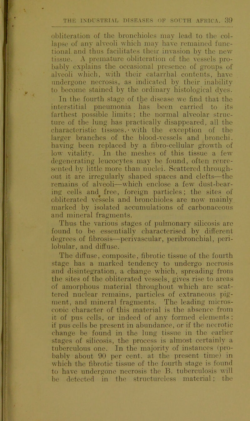 obliteration of the bronchioles may lead to the col- lapse of any alveoli which may have remained func- tional and thus facilitates their invasion by the new tissue. A premature obliteration of the vessels pro- bably explains the occasional presence of groups of alveoli which, with their catarrhal contents, have undergone necrosis, as indicated by their inability to become stained by the ordinary histological dyes. In the fourth stage of the disease we find that the interstitial pneumonia has been carried to its farthe.st possible limits ; the normal alveolar struc- ture of the lung has practically disappeared, all the characteristic tissues. • with the exception of the larger branches of the blood-vessels and bronchi, having been replaced by a fibro-cellular growth of low vitality. In the meshes of this tissue a few degenerating leucocytes may be found, often renre- sented by little more than nuclei. Scattered through- out it are irregularly shaped spaces and clefts—the remains of alveoli—which enclose a few dust-bear- ing cells and free, foreign particles; the sites of obliterated vessels and bronchioles are now mainly marked by isolated accumulations of carbonaceous and mineral fragments. Thus the various stages of pulmonary silicosis are found to be essentially characterised by diffei’ent degrees of fibrosis—perivascular, peribronchial, peri- lobular, and diffuse. The diffuse, composite, fibrotic tissue of the fourth .stage has a marked tendency to undergo necrosis and disintegration, a change which, spreading from the .sites of the obliterated vessels, gives rise to areas of amorphous material throughout which are scat- tered nuclear remains, particles of extraneous pig- ment, and mineral fragments. The leading micros- copic character of this material is the absence from it of pus cells, or indeed of any formed elements ; it pus cells be present in abundance, or if the necrotic change be found in the lung tissue in the earlier stages of silicosis, the process is almost certainly a tuberculous one. In the majority of instances (pro- bably about 90 per cent, at the present time) in which the fibrotic tissue of the fourth stage is found to have undergone necrosis the B. tubercidosis will be detected in the structureless material; the