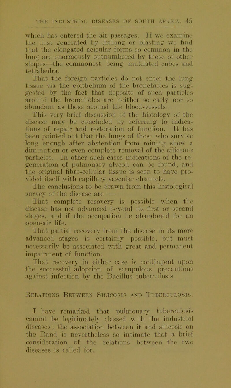 \vhich has entered the air passages. If we examine the dust genei'ated by drilling or blasting we find that the elongated acicnlar forms so common in the lung are enormously outnumbered by those of other shapes—the commonest being mutilated cubes and teti’ahedra. That the foreign particles do not enter the lung tissue via the epithelium of the bronchioles is sug- gested by the fact that deposits of such particles around the bronchioles arc neither so early nor so abundant as those around the blood-vessels. This very brief discussion of the histology of the di.sca.se may be concluded by referring to indica- tions of repair and restoration of function. It has been pointed out that the lungs of those who survive long enough after abstention from mining show a diminution or even complete removal of the siliceous particles. In other such cases indications of the re- generation of pulmonary alveoli can be found, and the original fibro-cellular tissue is seen to have pro- vided itself with capillary vascular channels. The conclusions to be drawn from this histological survey of the disease are :— That complete recoveiy is possible when the disease has not advanced beyond its first or second stages, and if the occupation be abandoned for an open-air life. That partial recovery from the disease in its more- advanced stages is certainly possible, hut must necessarily be associated with great and permanent impairment of function. That recovery in either case is contingent upon the succes.sful adoption of scrupulous precautions against infection by the Bacillus tuberculosis. Belatioxs Between Silicosis and TruERcrLOSis. I have remarked that pulmonary tuberculosis cannot be legitimately classed with the industrial disea,ses ; the association between it and silicosis on the Band is nevertheless so intimate that a brief consideration of the relations between the two diseases is called for.