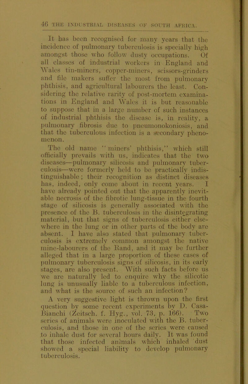 It has been recognised for many years that the incidence of pulmonary tuberculosis is specially high amongst those who .follow dusty occupations. Of all classes of industrial workers in England and ^Vales tin-miners, copper-miners, scissors-grinders and file makers suffer the most from pulmonary phthisis, and agricultural labourers the least. Con- sidering the relative rarity of post-mortem examina- tions in England and Wales it is hut reasonable to suppose that in a large number of such instances of industrial phthisis the disease is, in realit)^ a pulmonary fibrosis duo to pneumonokoniosis, and that the tuberculous infection is a secondary pheno- menon. The old name “miners’ ])hthisis,’’ which still officially prevails with us, indicates that the two disea.ses—pulmonary silicosis and jiulmonary tuber- culosis—were formerly held to be practically indis- tinguishable ; their recognition as distinct diseases has, indeed, only come about in recent years. I have already pointed out that the apparently inevit- able necrosis of the fibrotic lung-tissue in the fourth stage of silicosis is generally associated with the presence of the B. tuberculosis in the disintegrating material, but that signs of tuberculosis either else- where in the lung or in other parts of the body are absent. I have also stated that pulmonary tuber- culosis is extremely common amongst the native mine-labourers of the Band, and it may be further alleged that in a large proportion of these cases of pulmonary tuberculosis signs of silicosis, in its early stages, are also present. With such facts before us we are naturally led to enquire why the silicotic lung is unusually liable to a tuberculous infection, and what is the source of such an infection? A very suggestive light is thrown upon the first question by some recent experiments by D. Casa- Bianchi (Zeitsch. f. Hyg., vol. 73, p. 166). Two series of animals wore inoculated with the B. tuber- culosis, and those in one of the seiles were caused to inhale dust for several hours daily. It was found that those infected animals Avhich inhaled dust showed a special liability to develop pulmonary tuberculosis.