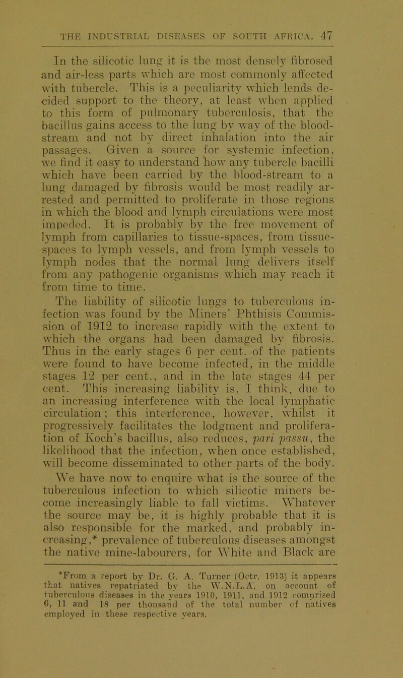 In the silicotic liin it is the most densely fibrosed and air-less parts which are most commonly afi'ected with tubercle. This is a peculiarity which lends de- cided support to the theory, at least when applied to this form of pulmonary tuberculosis, that the bacillus gains access to the lung by way of the blood- stream and not by direct inhalation into the air passages. Given a source for systemic infection, we find it easy to understand how any tubercle bacilli which have been carried by the blood-stream to a lung damaged by fibrosis would be most readily ar- rested and permitted to proliferate in those regions in which the blood and lymph circulations were most impeded. It is probably by the free movement of lymph from capillaries to tissue-spaces, from tissue- spaces to lymph vessels, and from lymph vessels to lymph nodes that the normal lung delivers itself from any pathogenic organisms which may reach it from time to time. The liability of silicotic lungs to tuberculous in- fection was found by the Miners’ Phthisis Commis- sion of 1912 to increase rapidly with the extent to which the organs had been damaged by fibrosis. Thus in the early stages G per cent, of the patients were found to have become infected, in the middle stages 12 per cent., and in the late stages 44 per cent. This increasing liability is, I think, due to an increasing interference with the local lymphatic circulation: this interference, however, whilst it progressively facilitates the lodgment and prolifera- tion of Koch’s bacillus, also reduces, pari passu, the likelihood that the infection, when once established, will become disseminated to other parts of the body. We have now to enquire what is the source of the tuberculous infection to which silicotic miners be- come increasingly liable to fall victims. Whatever the source may be, it is highly probable that it is also responsible for the marked, and probably in- creasing,* prevalence of tuberculous diseases amongst the native mine-labourers, for White and Black are *From a report by Dr. G. A. Turner (Octr. 1913) it appears that natives repatriated by the W.N.L.A. on account of tuberculous diseases in the years 1910, 1911, and 1912 comprised 6, 11 and 18 per thousand of the total number cf natives employed in these respective years.