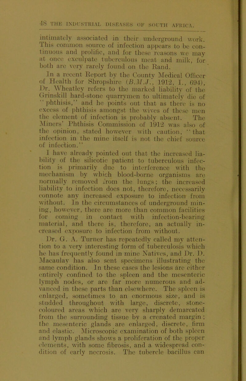 intimately associated in their underground work. This common source of infection appears to be con- tinuous and prolitic, and for these reasons we may at once exculpate tuberculous meat and milk, for both are very rarely found on the Eand. fn a recent Report by the County INIedical Officer of Health for Shropshire (B.M.J.. 1912, I., 694), J)r. \Vheatley refers to the marked liability of the Grinskill hard-stone quarrymen to ultimately die of “ jdithisis,” and he ])oints out that as there is no excess of phthisis amongst the wives of these men the element of infection is probably absent. The ^Miners’ Idithisis Commission of 1912 was also of the opinion, stated however with caution, “that infection in the mine itself is not the chief source of infection.’’ 1 have already pointed out that the increased lia- bility of the silicotic patient to tuberculous infec- tion is primarily due to interference with the mechanism by which blood-borne organisms are normally removed from the lungs; the increased liability to infection does not, therefore, necessarily connote any increased exposm-e to infection from without. In the circumstances of underground min- ing, however, there are more than common facilities for coming in contact with infection-bearing material, and there is, therefore, an actually in- creased exposure to infection from without. Dr. G. A. Turner has repeatedly called my atten- tion to a very interesting form of tuberculosis which he has frequently found in mine Natives, and Dr. D. Macaulay has also sent specimens illustrating the same condition. In these cases the lesions are cither entirely confined to the spleen and the mesenteric lymph nodes, or are far more numerous and ad- vanced in these parts than elsewhere. The spleen is enlarged, sometimes to an enormous size, and is studded throughout with large, discrete, stone- coloured areas which are very sharply demarcated fi’om the surrounding tissue by a crenated margin ; the mesenteric glands are enlarged, discrete, firm and elastic. Alicroscopic examination of both spleen and lymph glands shows a proliferation of the proper elements, with some fibrosis, and a widespread con- dition of early necrosis. The tubercle bacillus can