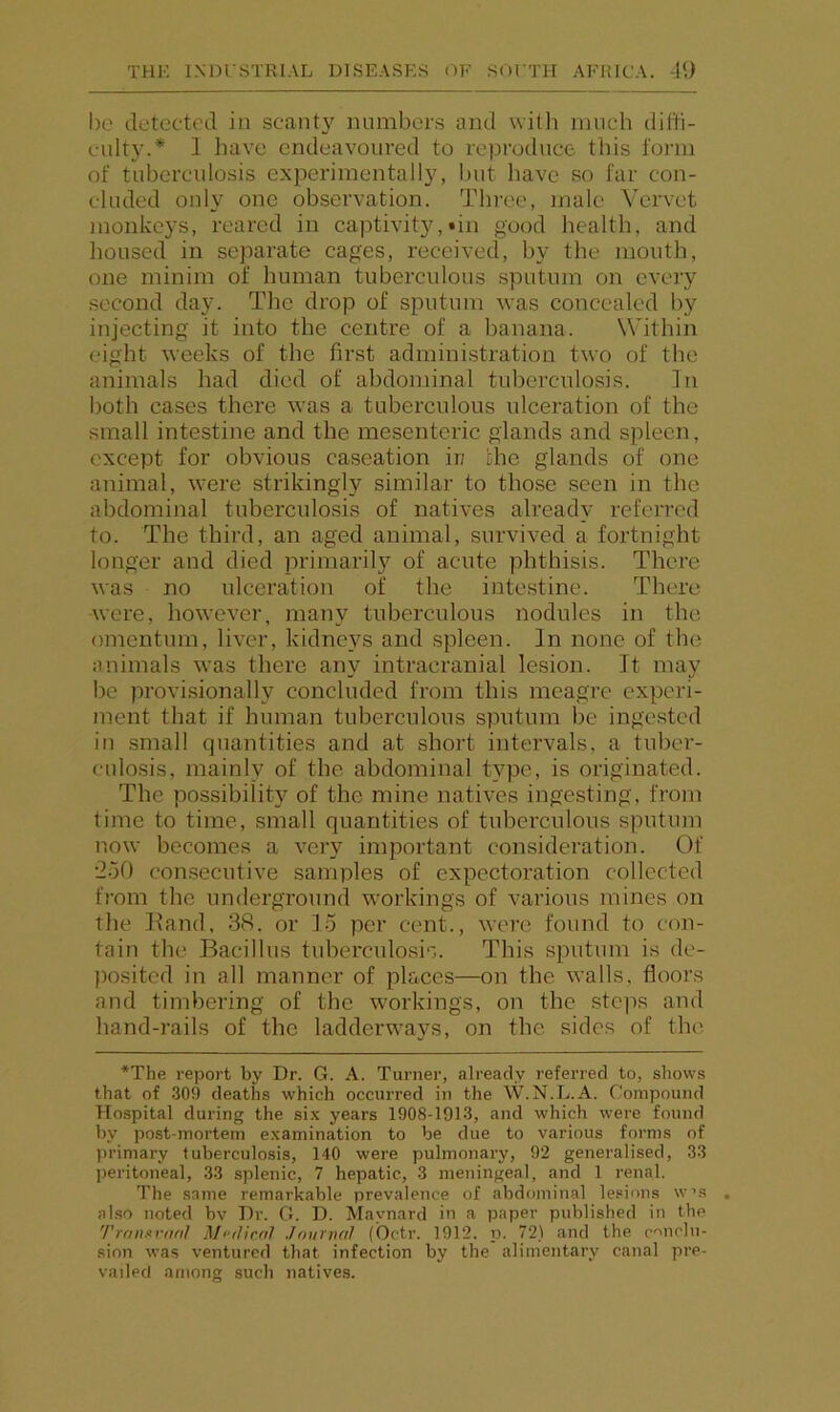 1)0 detected in scanty numbers and with much diffi- culty.* 1 have endeavoured to reproduce this lorni of tuberculosis experimentally, but have so far con- cluded only one observation. Three, male Vervet monkeys, reared in captivity,tin good health, and housed in separate cages, received, by the mouth, one minim of human tuberculous sputum on every .second day. The drop of sputum was concealed by injecting it into the centre of a banana. Within eight weeks of the first administration two of the animals had died of abdominal tuberculosis. In both cases there was a tuberculous ulceration of the small intestine and the mesenteric glands and spleen, except for obvious caseation ii; the glands of one animal, were strikingly similar to those seen in the abdominal tuberculosis of natives already referred to. The third, an aged animal, survived a fortnight longer and died jmimarily of acute phthisis. There was no ulceration of the inte.stine. There were, however, many tuberculous nodules in the omentum, liver, kidneys and spleen. In none of the animals was there any intracranial lesion. It may be provi.sionally concluded from this meagre experi- ment that if human tuberculous sputum be ingested in small quantities and at short intervals, a tuber- culosis, mainly of the abdominal type, is originated. The possibility of the mine natives ingesting, from time to time, small quantities of tuberculous sputum now becomes a very important consideration. Of •2o0 con.secutive samples of expectoration collected from the underground workings of various mines on the Hand, 38. or lo per cent., were found to con- tain the Bacillus tuberculo.sis. This sputum is de- posited in all manner of places—on the walls, floors and timbering of the workings, on the steps and hand-rails of the ladderwa}?s, on the sides of the *The report by Dr. G. A. Turner, already referred to, shows that of .309 deaths which occurred in the W.N.L.A. Compound Hospital during the si.K years 1908-1913, and which w'ere found by post-mortem examination to be due to various forms of primary tuberculosis, 140 were pulmonary, 92 generalised, 33 peritoneal, 33 splenic, 7 hepatic, 3 meningeal, and 1 renal. The same remarkable prevalence of abdominal le.«ions w's also noted bv Dr. G. D. Maynard in a paper published in the TranxvnnI Mi'rJicnl Jnurvnl (Octr. 1912. ii. 72) and the conclu- sion was ventured that infection by the alimentary canal pre- vailed among such natives.