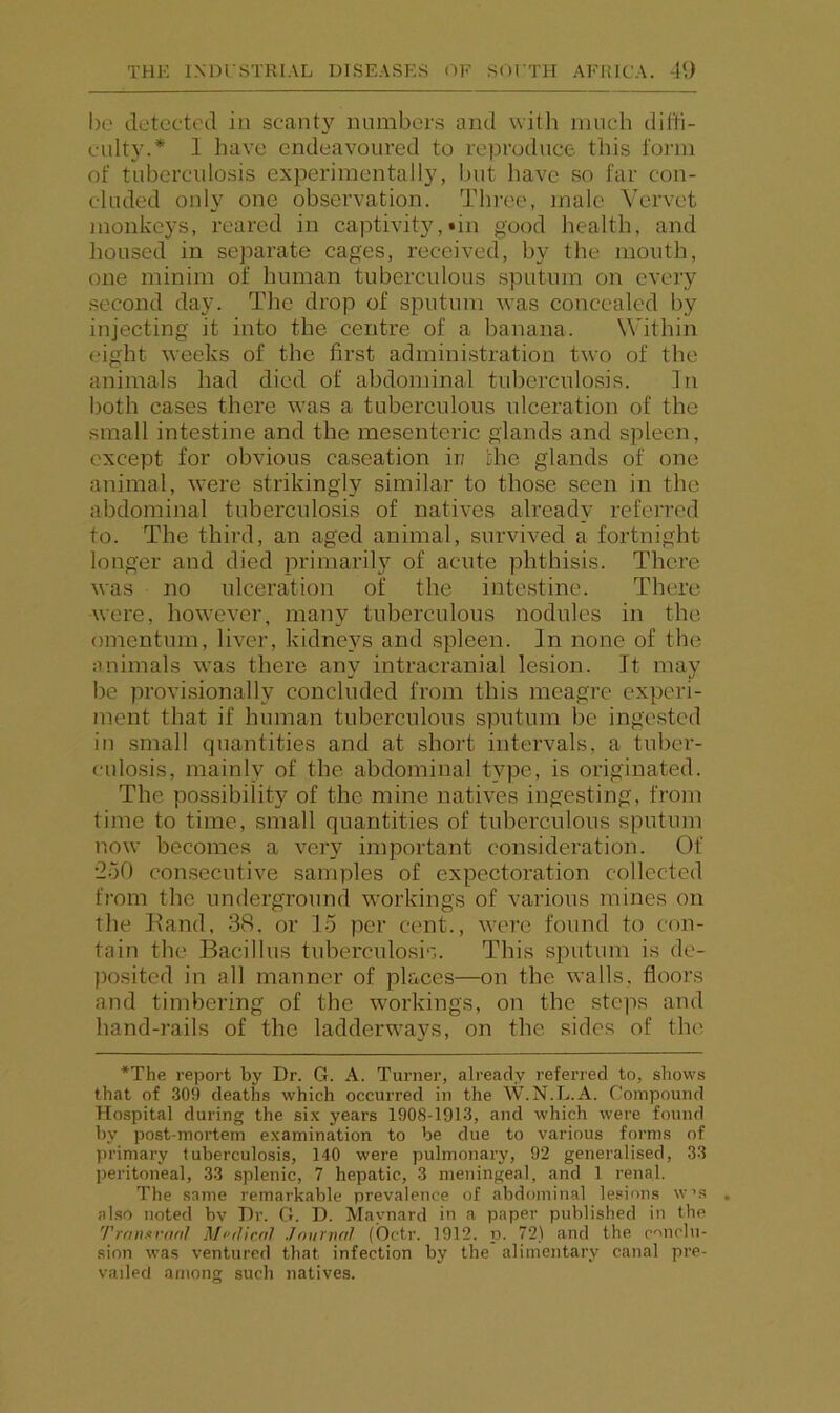 1)0 detected in scanty numbers and with much diffi- culty.* 1 have endeavoured to reproduce this lorni of tuberculosis experimentally, but have so far con- cluded only one observation. Three, male Vervet monkeys, reared in captivity,tin good health, and housed in separate cages, received, by the mouth, one minim of human tuberculous sputum on every .second day. The drop of sputum was concealed by injecting it into the centre of a banana. Within eight weeks of the first administration two of the animals had died of abdominal tuberculosis. In both cases there was a tuberculous ulceration of the small intestine and the mesenteric glands and spleen, except for obvious caseation ii; the glands of one animal, were strikingly similar to those seen in the abdominal tuberculosis of natives already referred to. The third, an aged animal, survived a fortnight longer and died jmimarily of acute phthisis. There was no ulceration of the inte.stine. There were, however, many tuberculous nodules in the omentum, liver, kidneys and spleen. In none of the animals was there any intracranial lesion. It may be provi.sionally concluded from this meagre experi- ment that if human tuberculous sputum be ingested in small quantities and at short intervals, a tuber- culosis, mainly of the abdominal type, is originated. The possibility of the mine natives ingesting, from time to time, small quantities of tuberculous sputum now becomes a very important consideration. Of •2o0 con.secutive samples of expectoration collected from the underground workings of various mines on the Hand, 38. or lo per cent., were found to con- tain the Bacillus tuberculo.sis. This sputum is de- posited in all manner of places—on the walls, floors and timbering of the workings, on the steps and hand-rails of the ladderwa}?s, on the sides of the *The report by Dr. G. A. Turner, already referred to, shows that of .309 deaths which occurred in the W.N.L.A. Compound Hospital during the si.K years 1908-1913, and which w'ere found by post-mortem examination to be due to various forms of primary tuberculosis, 140 were pulmonary, 92 generalised, 33 peritoneal, 33 splenic, 7 hepatic, 3 meningeal, and 1 renal. The same remarkable prevalence of abdominal le.«ions w's also noted bv Dr. G. D. Maynard in a paper published in the TranxvnnI Mi'rJicnl Jnurvnl (Octr. 1912. ii. 72) and the conclu- sion was ventured that infection by the alimentary canal pre- vailed among such natives.