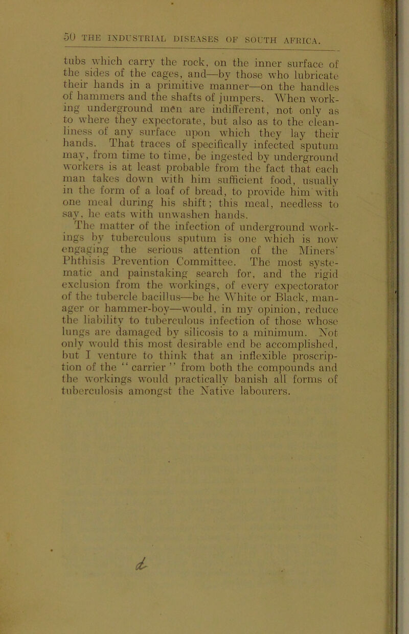 tubs which carry the rock, on the inner surface of the sides of the cages, and—by those who lubricate their hands in a primitive manner—on the handles of hammers and the shafts of jumpers. When work- ing underground men are indifferent, not only as to where they expectorate, but also as to the clean- liness of any surface upon which they lay their hands.^ That traces of specifically infected sputum may, from time to time, be ingested by underground workers is at least probable from the fact that each man takes down with liim sufficient food, usually in the form of a loaf of bicad, to provide him with one meal during his shift; this meal, needless to say, lie eats with unwashen hands. The matter of the infection of underground work- ings by tuberculous sputum is one which is now engaging the serious attention of the Miners' Phthisis Prevention Committee. The most syste- matic and painstaking search for, and the rigid exclusion from the workings, of every cxpcctorator of the tubercle bacillus—be he White or Black, man- ager or hammer-boy—would, in my opinion, reduce the liability to tuberculous infection of those whose lungs are damaged by silicosis to a minimum. Xot only would this most desirable end be accomplished, but I venture to think that an inflexible proscrip- tion of the “ carrier ” from both the compounds and the workings would practically banish all forms of tuberculosis among.st the Native labourers. ii