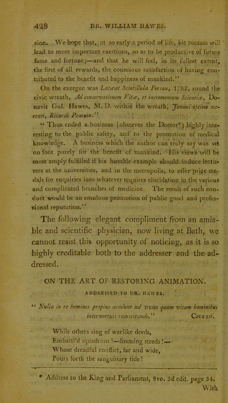 sion. We hope that, at so early a period of life, his success will ' lead to more important exertions, so as to be productive of future fame and fortune;—and that he will feel, in its fullest extent, the first of all rewards, the conscious satisfaction of having con- tributed to the benefit and happiness of mankind.” On the exergue was Lata; at Scintillula Forsan, 1782, round the civic wreath, Ad conservaticnem Vita:, et incrementunt Scientire, Do- navit Gul. Hawes, M. D. within the wreath, Juveni optime me- renti, Ricardi Pearton “ Thus ended a.busincss (observes the Doctor*) highly inte- resting to the public safety, and to the promotion of medical knowledge. A business which the author can truly say was set on foot purely for the benefit of mankind. His views will be most amply fulfilled it his humble example should induce lectu- rers at the universities, and in the metropolis, to offer prife me- dals for enquiries into whatever requires elucidation in the various and complicated branches of medicine. The result of such con- duct would be an emulous promotion of public good and profes- sional reputation.” The following elegant compliment from an amia- ble and scientific physician, now living at Bath, we cannot resist this opportunity of noticing, as it is so highly creditable both to the addresser and the ad- dressed. ON THE ART OF RESTORING ANIMATION. ADDRESSED TO t)R. HAWES. “ Nulla in re homines propius accdunt ad deos quam vitam hominihus intermortuis resuscitandoCicero', While others sing of warlike deeds, Embattl’d squadrons!—foaming steeds l—1 Whose dreadful conflict, far and wide. Pours forth the sanguinary tide! * Address to the King and Parliament, 8vo. 3d edif. page 34. With