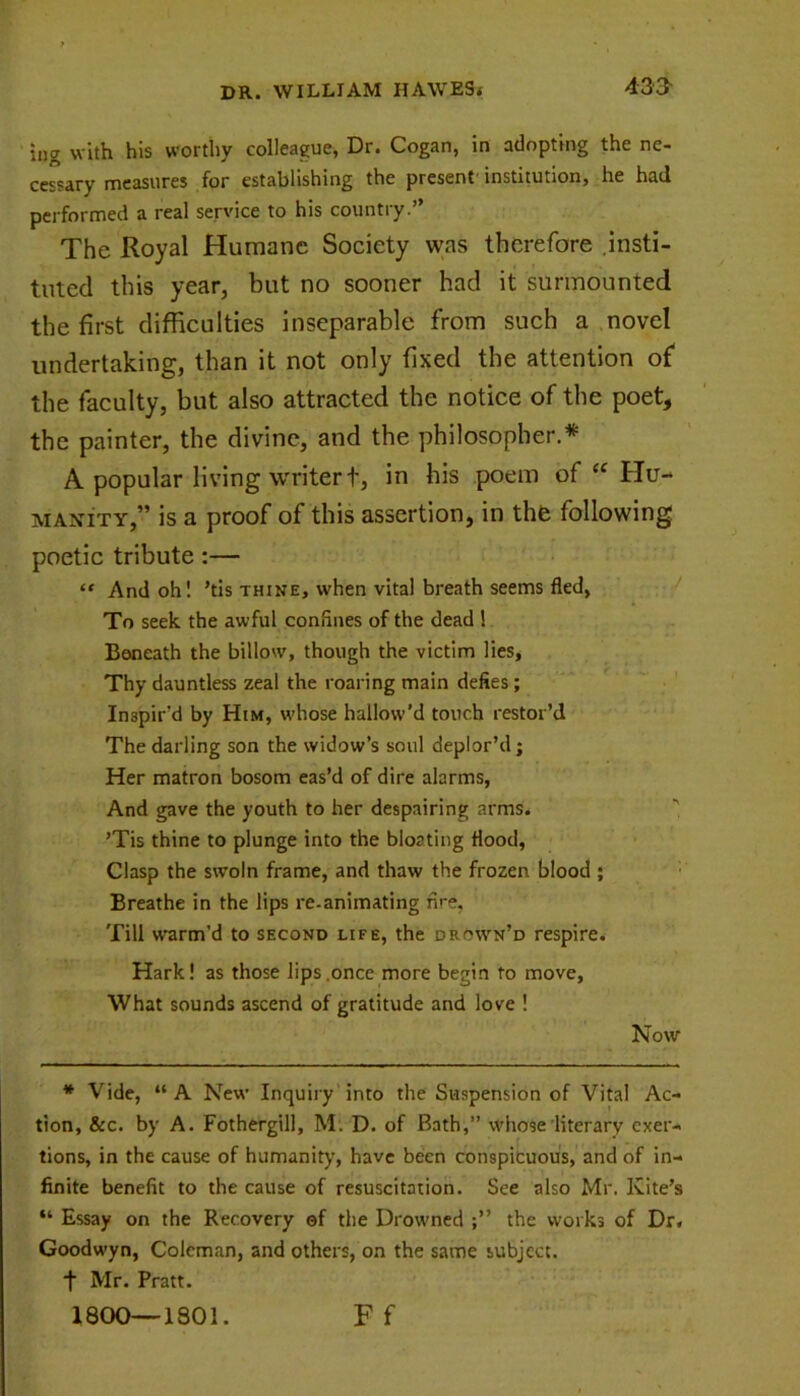 ipg with his worthy colleague, Dr. Cogan, in adopting the ne- cessary measures for establishing the present institution, he had performed a real service to his country.” The Royal Humane Society was therefore insti- tuted this year, but no sooner had it surmounted the first difficulties inseparable from such a novel undertaking, than it not only fixed the attention of the faculty, but also attracted the notice of the poet, the painter, the divine, and the philosopher.* A popular living writer t, in his poem of “ Hu- manity,” is a proof of this assertion, in the following poetic tribute:— “ And oh! ’tis thine, w'hen vital breath seems fled, To seek the awful confines of the dead ! Beneath the billow, though the victim lies, Thy dauntless zeal the roaring main defies; Inspir’d by Him, whose hallow’d touch restor’d The darling son the widow’s soul deplor’d; Her matron bosom eas’d of dire alarms, And gave the youth to her despairing arms. ’Tis thine to plunge into the bloating flood, Clasp the swoln frame, and thaw the frozen blood ; Breathe in the lips re-animating nre, Till warm’d to second life, the drown’d respire. Hark! as those lips .once more begin to move. What sounds ascend of gratitude and love ! Now * Vide, “ A New Inquiry into the Suspension of Vital Ac- tion, &c. by A. Fothergill, M. D. of Bath,” whose literary exer- tions, in the cause of humanity, have been conspicuous, and of in- finite benefit to the cause of resuscitation. See also Mr. Kite’s “ Essay on the Recovery ©f the Drowned the works of Dr. Goodwyn, Coleman, and others, on the same subject, t Mr. Pratt. 1800—1801. Ff