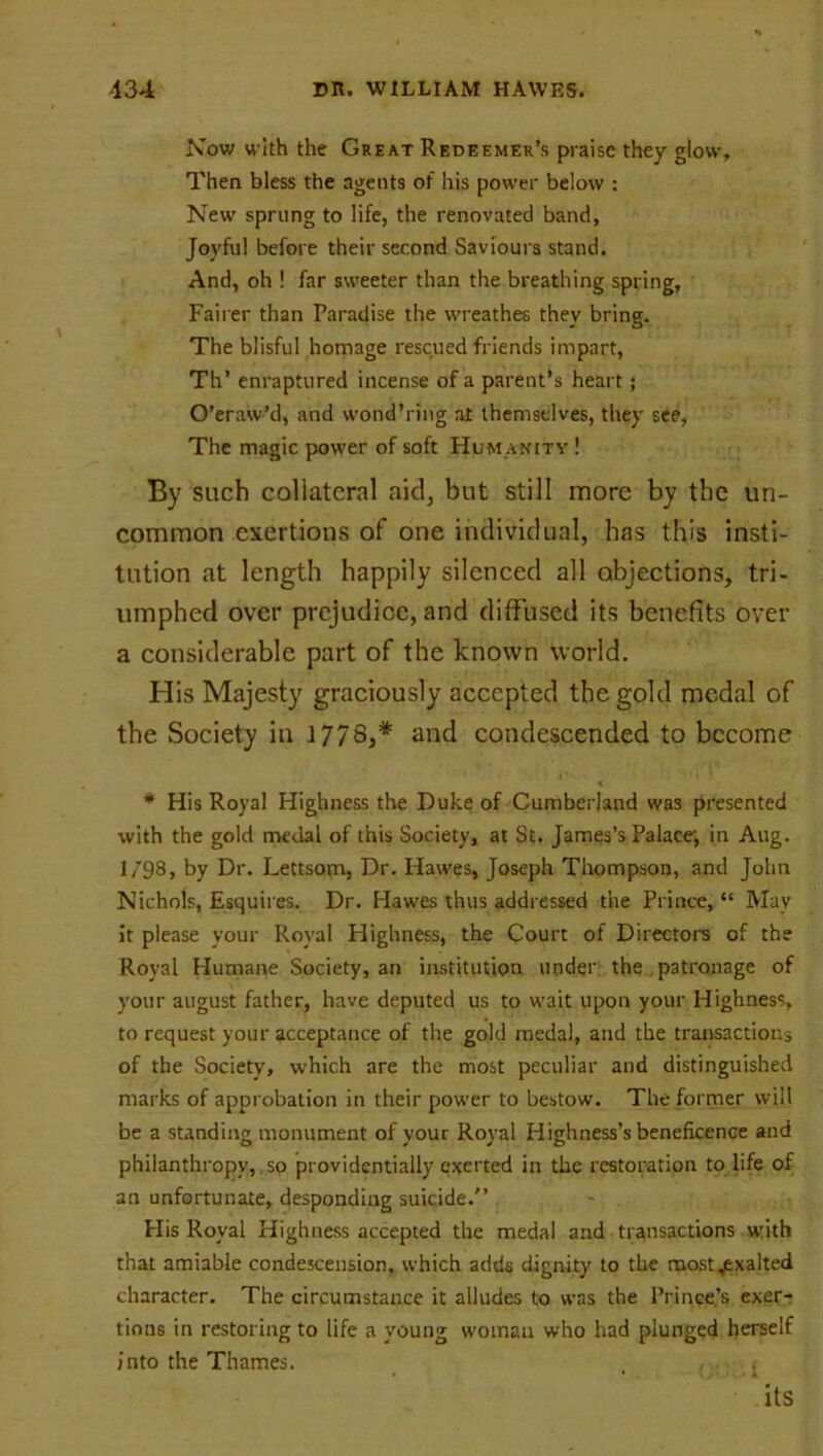 Now with the Great Redeemer’s praise they glow. Then bless the agents of his power below : New sprung to life, the renovated band, Joyful before their second Saviours stand. And, oh ! far sweeter than the breathing spring. Fairer than Paradise the wreathes they bring. The blisful homage rescued friends impart, Th’ enraptured incense of a parent’s heart; O’eraw’d, and wond’ring at themselves, they see, The magic power of soft Hum anity ! By such collateral aid, but still more by the un- common exertions of one individual, has this insti- tution at length happily silenced all objections, tri- umphed over prejudice, and diffused its benefits over a considerable part of the known world. His Majesty graciously accepted the gold medal of the Society in 1778,* and condescended to become i ■ • • i c * His Royal Highness the Duke of Cumberland was presented with the gold medal of this Society, at St. James’s Palace; in Aug. 1/98, by Dr. Lettsom, Dr. Hawes, Joseph Thompson, and John Nichols, Esquires. Dr. Plawes thus addressed the Prince, “ May it please your Royal Highness, the Court of Directors of the Royal Humane Society, an institution under the patronage of your august father, have deputed us to wait upon your Highness, to request your acceptance of the gold medal, and the transactions of the Society, which are the most peculiar and distinguished marks of approbation in their power to bestow. The former will be a standing monument of your Royal Highness’s beneficence and philanthropy, so providentially exerted in the restoration to life of an unfortunate, desponding suicide.” His Royal Highness accepted the medal and transactions with that amiable condescension, which adds dignity to the mostgexalted character. The circumstance it alludes to was the Prince’s exer- tions in restoring to life a young woman who had plunged herself into the Thames. its