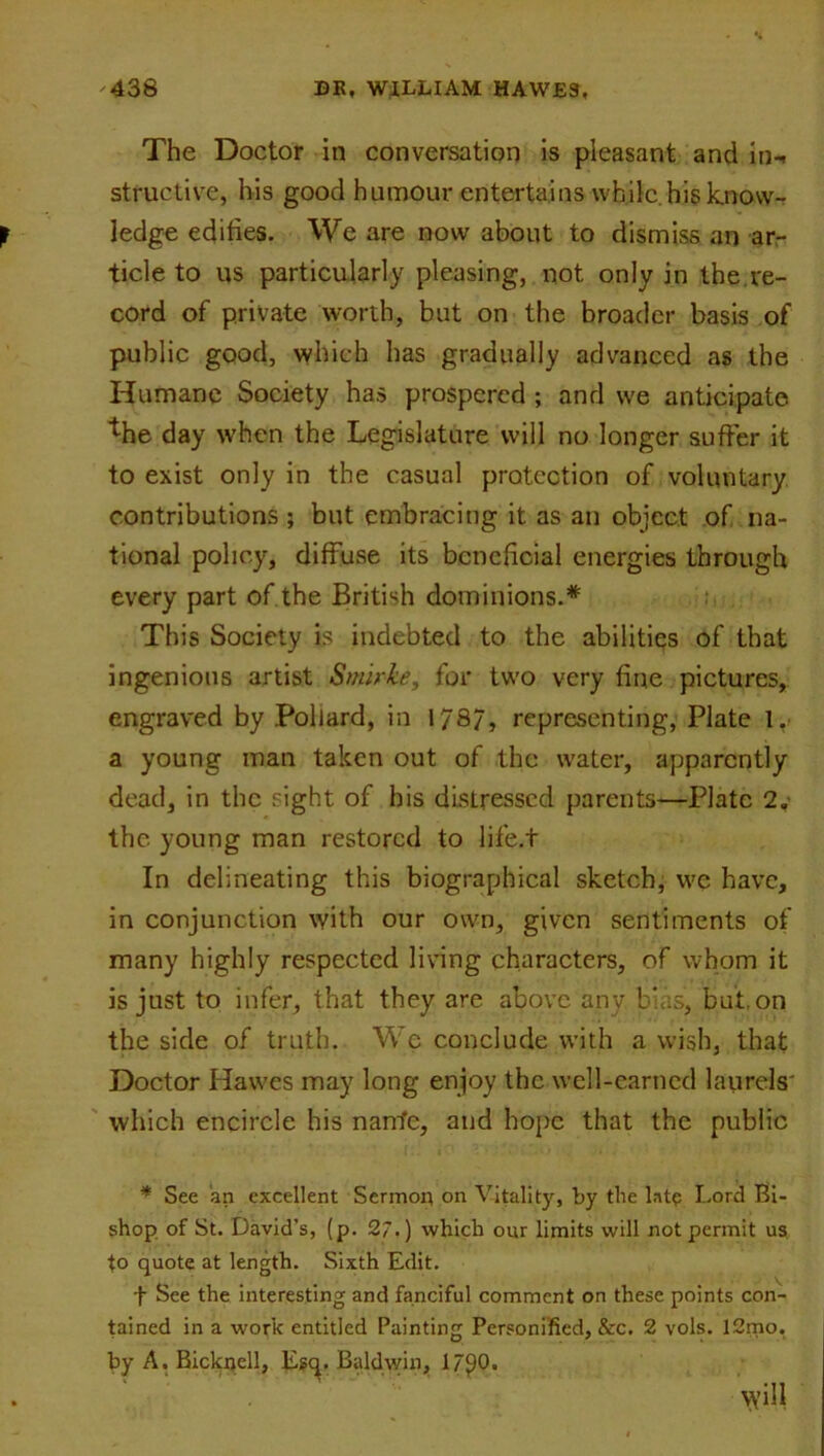 The Doctor in conversation is pleasant and in- structive, his good humour entertains while.his know- ledge edifies. We are now about to dismiss an ar- ticle to us particularly pleasing, not only in the re- cord of private worth, but on the broader basis of public good, which has gradually advanced as the Humane Society has prospered ; and we anticipate fhe day when the Legislature will no longer suffer it to exist only in the casual protection of voluntary contributions ; but embracing it as an object of na- tional policy, diffuse its beneficial energies through every part of the British dominions.* This Society is indebted to the abilities of that ingenious artist Smirke, for two very fine pictures, engraved by Pollard, in 178/, representing, Plate 1. a young man taken out of the water, apparently dead, in the sight of his distressed parents—Plate 2Q- the young man restored to life.t In delineating this biographical sketch, we have, in conjunction with our own, given sentiments of many highly respected living characters, of whom it is just to infer, that they are above any. bias, but. on the side of truth. We conclude with a wish, that Doctor Hawes may long enjoy the well-earned laurels' which encircle his nantc, and hope that the public * See an excellent Sermon on Vitality, by the late Lord Bi- shop of St. David’s, (p. 27.) which our limits will not permit us to quote at length. Sixth Edit. f See the interesting and fanciful comment on these points con- tained in a work entitled Painting Personified, &c. 2 vols. 12mo. by A. Bickrjell, Egq. Baldwin, 17^0. vyill