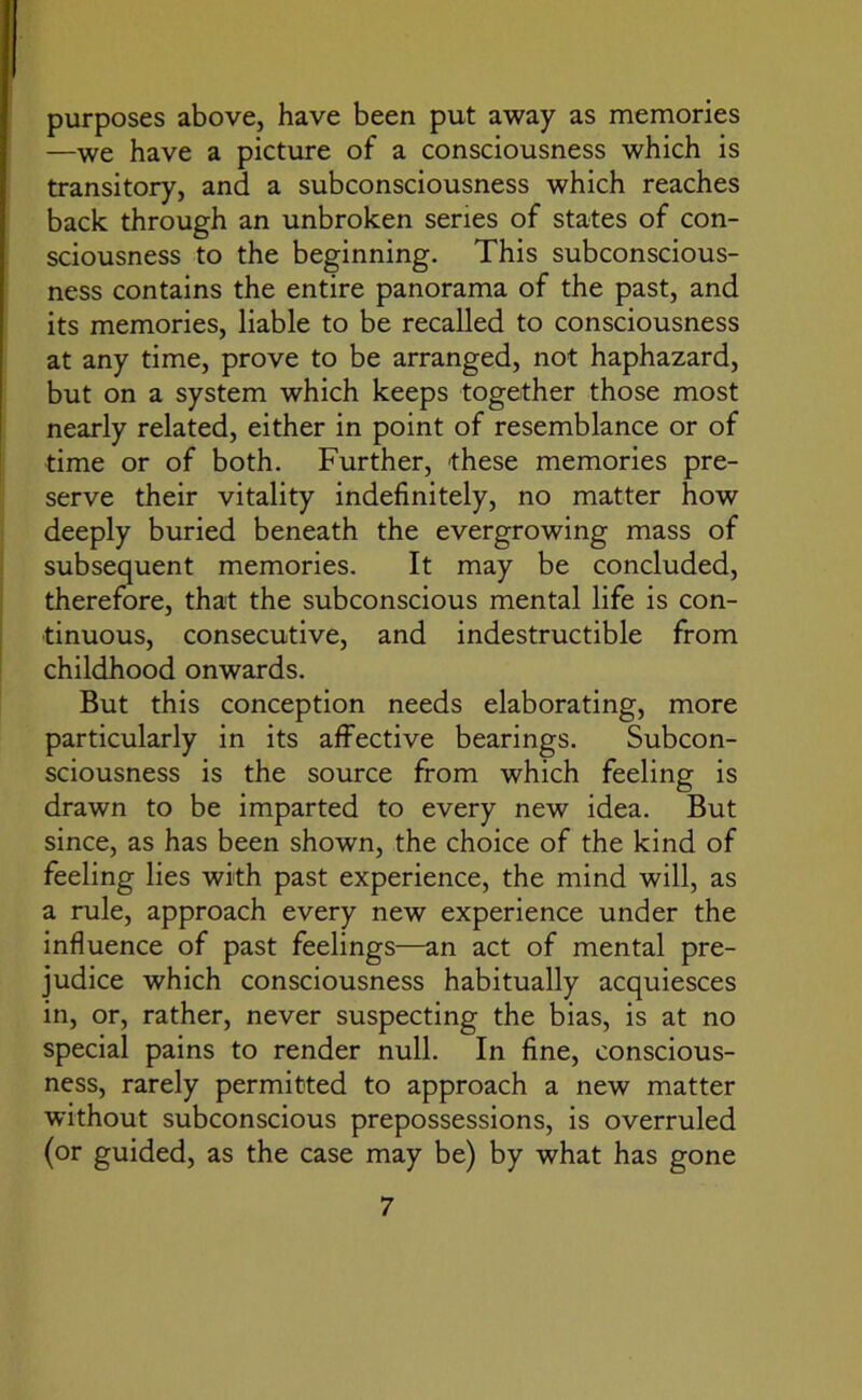 purposes above, have been put away as memories —we have a picture of a consciousness which is transitory, and a subconsciousness which reaches back through an unbroken series of states of con- sciousness to the beginning. This subconscious- ness contains the entire panorama of the past, and its memories, liable to be recalled to consciousness at any time, prove to be arranged, not haphazard, but on a system which keeps together those most nearly related, either in point of resemblance or of time or of both. Further, 'these memories pre- serve their vitality indefinitely, no matter how deeply buried beneath the evergrowing mass of subsequent memories. It may be concluded, therefore, that the subconscious mental life is con- tinuous, consecutive, and indestructible from childhood onwards. But this conception needs elaborating, more particularly in its affective bearings. Subcon- sciousness is the source from which feeling is drawn to be imparted to every new idea. But since, as has been shown, the choice of the kind of feeling lies with past experience, the mind will, as a rule, approach every new experience under the influence of past feelings—an act of mental pre- judice which consciousness habitually acquiesces in, or, rather, never suspecting the bias, is at no special pains to render null. In fine, conscious- ness, rarely permitted to approach a new matter without subconscious prepossessions, is overruled (or guided, as the case may be) by what has gone