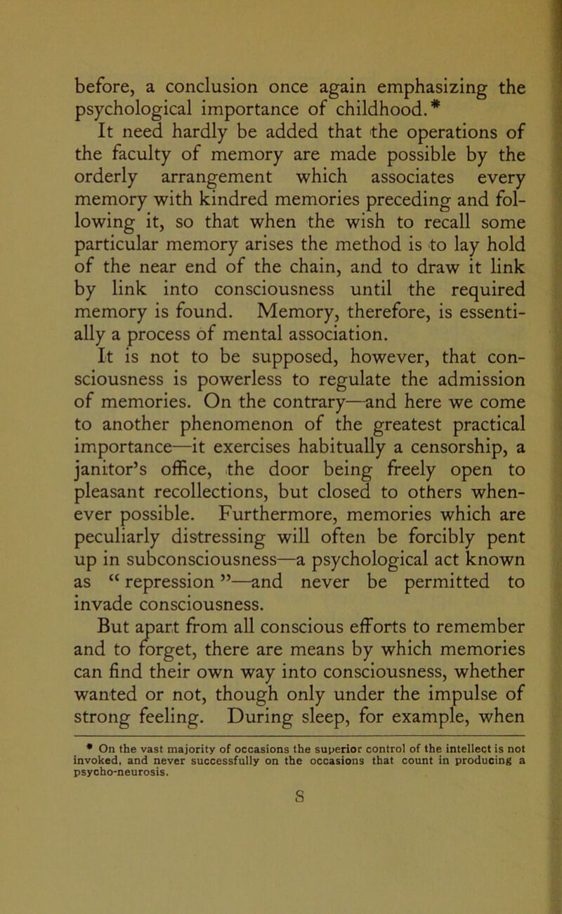 before, a conclusion once again emphasizing the psychological importance of childhood.* It need hardly be added that the operations of the faculty of memory are made possible by the orderly arrangement which associates every memory with kindred memories preceding and fol- lowing it, so that when the wish to recall some particular memory arises the method is to lay hold of the near end of the chain, and to draw it link by link into consciousness until the required memory is found. Memory, therefore, is essenti- ally a process of mental association. It is not to be supposed, however, that con- sciousness is powerless to regulate the admission of memories. On the contrary—and here we come to another phenomenon of the greatest practical importance—it exercises habitually a censorship, a janitor’s office, the door being freely open to pleasant recollections, but closed to others when- ever possible. Furthermore, memories which are peculiarly distressing will often be forcibly pent up in subconsciousness—a psychological act known as “ repression ”—and never be permitted to invade consciousness. But apart from all conscious efforts to remember and to forget, there are means by which memories can find their own way into consciousness, whether wanted or not, though only under the impulse of strong feeling. During sleep, for example, when * On the vast majority of occasions the superior control of the intellect is not invoked, and never successfully on the occasions that count in producing a psycho-neurosis. s