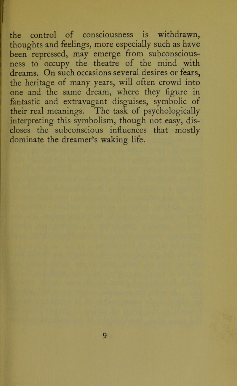 the control of consciousness is withdrawn, thoughts and feelings, more especially such as have been repressed, may emerge from subconscious- ness to occupy the theatre of the mind with dreams. On such occasions several desires or fears, the heritage of many years, will often crowd into one and the same dream, where they figure in fantastic and extravagant disguises, symbolic of their real meanings. The task of psychologically interpreting this symbolism, though not easy, dis- closes the subconscious influences that mostly dominate the dreamer’s waking life.