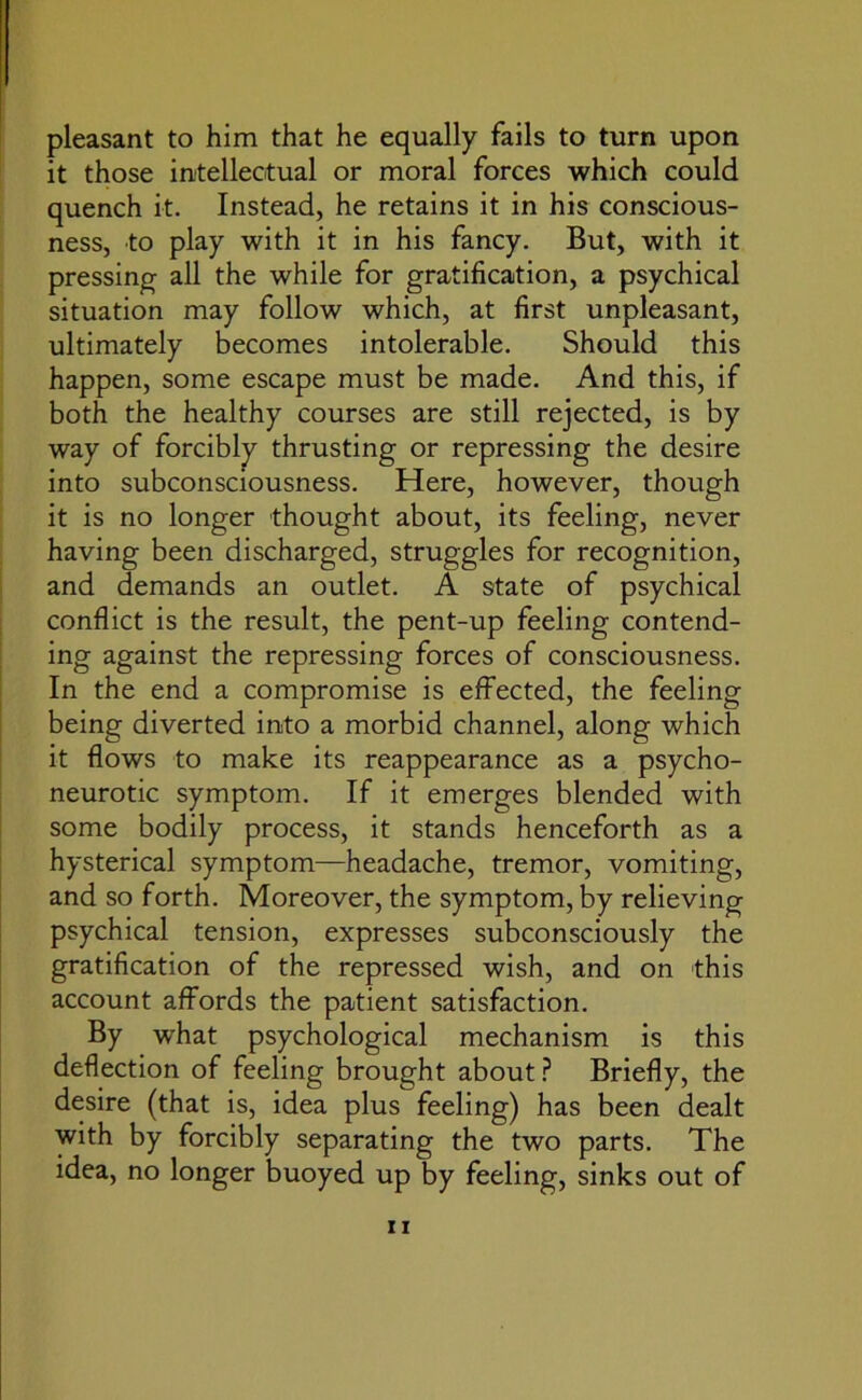 pleasant to him that he equally fails to turn upon it those intellectual or moral forces which could quench it. Instead, he retains it in his conscious- ness, to play with it in his fancy. But, with it pressing all the while for gratification, a psychical situation may follow which, at first unpleasant, ultimately becomes intolerable. Should this happen, some escape must be made. And this, if both the healthy courses are still rejected, is by way of forcibly thrusting or repressing the desire into subconsciousness. Here, however, though it is no longer thought about, its feeling, never having been discharged, struggles for recognition, and demands an outlet. A state of psychical conflict is the result, the pent-up feeling contend- ing against the repressing forces of consciousness. In the end a compromise is effected, the feeling being diverted into a morbid channel, along which it flows to make its reappearance as a psycho- neurotic symptom. If it emerges blended with some bodily process, it stands henceforth as a hysterical symptom—headache, tremor, vomiting, and so forth. Moreover, the symptom, by relieving psychical tension, expresses subconsciously the gratification of the repressed wish, and on this account affords the patient satisfaction. By what psychological mechanism is this deflection of feeling brought about ? Briefly, the desire (that is, idea plus feeling) has been dealt with by forcibly separating the two parts. The idea, no longer buoyed up by feeling, sinks out of
