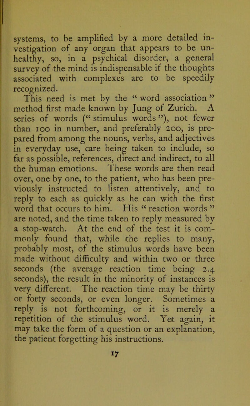 systems, to be amplified by a more detailed in- vestigation of any organ that appears to be un- healthy, so, in a psychical disorder, a general survey of the mind is indispensable if the thoughts associated with complexes are to be speedily recognized. This need is met by the “ word association ” method first made known by Jung of Zurich. A series of words (“ stimulus words ”), not fewer than ioo in number, and preferably 200, is pre- pared from among the nouns, verbs, and adjectives in everyday use, care being taken to include, so far as possible, references, direct and indirect, to all the human emotions. These words are then read over, one by one, to the patient, who has been pre- viously instructed to listen attentively, and to reply to each as quickly as he can with the first word that occurs to him. His “ reaction words ” are noted, and the time taken to reply measured by a stop-watch. At the end of the test it is com- monly found that, while the replies to many, probably most, of the stimulus words have been made without difficulty and within two or three seconds (the average reaction time being 2.4 seconds), the result in the minority of instances is very different. The reaction time may be thirty or forty seconds, or even longer. Sometimes a reply is not forthcoming, or it is merely a repetition of the stimulus word. Yet again, it may take the form of a question or an explanation, the patient forgetting his instructions.