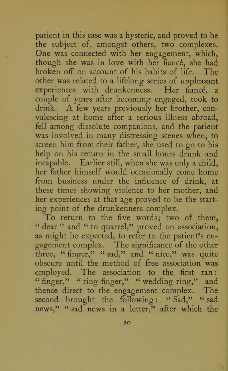 patient in this case was a hysteric, and proved to be the subject of, amongst others, two complexes. One was connected with her engagement, which, though she was in love with her fiance, she had broken off on account of his habits of life. The other was related to a lifelong series of unpleasant experiences with drunkenness. Her fiance, a couple of years after becoming engaged, took to drink. A few years previously her brother, con- valescing at home after a serious illness abroad, fell among dissolute companions, and the patient was involved in many distressing scenes when, to screen him from their father, she used to go to his help on his return in the small hours drunk and incapable. Earlier still, when she was only a child, her father himself would occasionally come home from business under the influence of drink, at these times showing violence to her mother, and her experiences at that age proved to be the start- ing point of the drunkenness complex. To return to the five words; two of them, “ dear ” and “ to quarrel,” proved on association, as might be expected, to refer to the patient’s en- gagement complex. The significance of the other three, “ finger,” “ sad,” and “ nice,” was quite obscure until the method of free association was employed. The association to the first ran: “ finger,” “ ring-finger,” “ wedding-ring,” and thence direct to the engagement complex. The second brought the following: “ Sad,” “ sad news,” “ sad news in a letter,” after which the