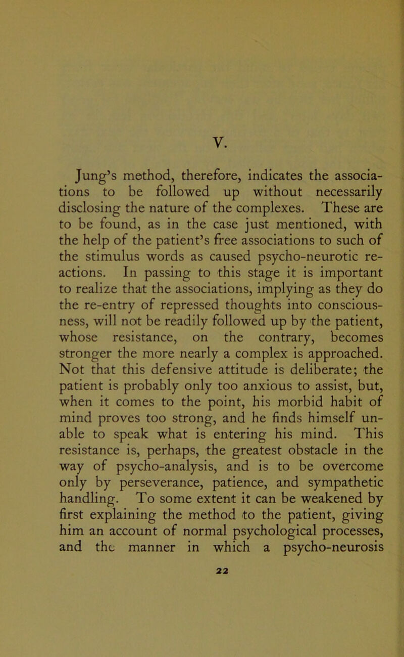 V. Jung’s method, therefore, indicates the associa- tions to be followed up without necessarily disclosing the nature of the complexes. These are to be found, as in the case ju9t mentioned, with the help of the patient’s free associations to such of the stimulus words as caused psycho-neurotic re- actions. In passing to this stage it is important to realize that the associations, implying as they do the re-entry of repressed thoughts into conscious- ness, will not be readily followed up by the patient, whose resistance, on the contrary, becomes stronger the more nearly a complex is approached. Not that this defensive attitude is deliberate; the patient is probably only too anxious to assist, but, when it comes to the point, his morbid habit of mind proves too strong, and he finds himself un- able to speak what is entering his mind. This resistance is, perhaps, the greatest obstacle in the way of psycho-analysis, and is to be overcome only by perseverance, patience, and sympathetic handling. To some extent it can be weakened by first explaining the method to the patient, giving him an account of normal psychological processes, and the manner in which a psycho-neurosis
