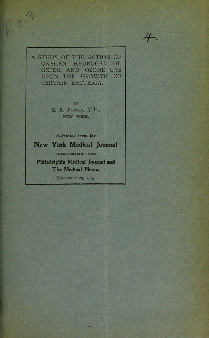 d* /*> A STUDY OF THE ACTION OF OXYGEN, HYDROGEN DI- OXIDE, AND OZONE GAS UPON THE GROWTH OF CERTAIN BACTERIA. S. E. Finch, M.D., NEW YORK. Reprinted from the New York Medical Journal INCORPORATING THE Philadelphia Medical Journal and BY The Medical New*. November eg, 1913.