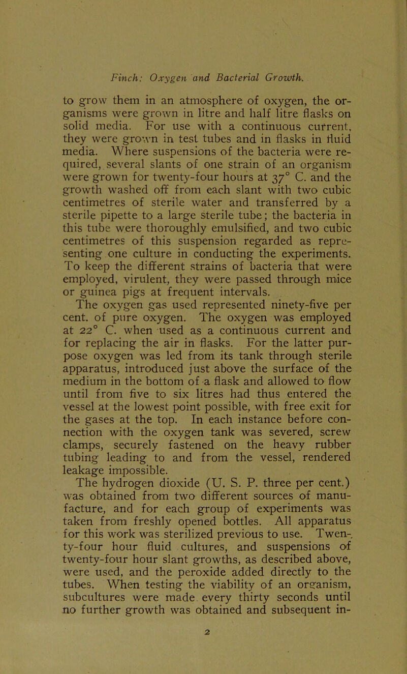 to grow them in an atmosphere of oxygen, the or- ganisms were grown in litre and half litre flasks on solid media. For use with a continuous current, they were grown in test tubes and in flasks in fluid media. Where suspensions of the bacteria were re- quired, several slants of one strain of an organism were grown for twenty-four hours at 370 C. and the growth washed off from each slant with two cubic centimetres of sterile water and transferred by a sterile pipette to a large sterile tube; the bacteria in this tube were thoroughly emulsified, and two cubic centimetres of this suspension regarded as repre- senting one culture in conducting the experiments. To keep the different strains of bacteria that were employed, virulent, they were passed through mice or guinea pigs at frequent intervals. The oxygen gas used represented ninety-five per cent, of pure oxygen. The oxygen was employed at 220 C. when used as a continuous current and for replacing the air in flasks. For the latter pur- pose oxygen was led from its tank through sterile apparatus, introduced just above the surface of the medium in the bottom of a flask and allowed to flow until from five to six litres had thus entered the vessel at the lowest point possible, with free exit for the gases at the top. In each instance before con- nection with the oxygen tank was severed, screw clamps, securely fastened on the heavy rubber tubing leading to and from the vessel, rendered leakage impossible. The hydrogen dioxide (U. S. P. three per cent.) was obtained from two different sources of manu- facture, and for each group of experiments was taken from freshly opened bottles. All apparatus for this work was sterilized previous to use. Twen- ty-four hour fluid cultures, and suspensions of twenty-four hour slant growths, as described above, were used, and the peroxide added directly to the tubes. When testing the viability of an oreanism, subcultures were made every thirty seconds until no further growth was obtained and subsequent in-