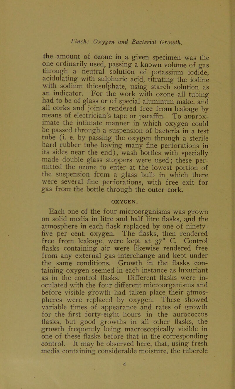 the amount of ozone in a given specimen was the one ordinarily used, passing a known volume of gas through a neutral solution of potassium iodide, acidulating with sulphuric acid, titrating the iodine with sodium thiosulphate, using starch solution as an indicator. For the work with ozone all tubing had to be of glass or of special aluminum make, and all corks and joints rendered free from leakage by means of electrician’s tape or paraffin. To aoprox- imate the intimate manner in which oxygen could be passed through a suspension of bacteria in a test tube (i. e. by passing the oxygen through a sterile hard rubber tube having many fine perforations in its sides near the end), wash bottles with specially made double glass stoppers were used; these per- mitted the ozone to enter at the lowest portion of the suspension from a glass bulb in which there were several fine perforations, with free exit for gas from the bottle through the outer cork. OXYGEN. Each one of the four microorganisms was grown on solid media in litre and half litre flasks, ajnd the atmosphere in each flask replaced by one of ninety- five per cent, oxygen. The flasks, then rendered free from leakage, were kept at 370 C. Control flasks containing air were likewise rendered free from any external gas interchange and kept under the same conditions. Growth in the flasks con- taining oxygen seemed in each instance as luxuriant as in the control flasks. Different flasks were in- oculated with the four different microorganisms and before visible growth had taken place their atmos- pheres were replaced by oxygen. These showed variable times of appearance and rates of growth for the first forty-eight hours in the aurococcus flasks, but good growths in all other flasks, the growth frequently being macroscopically visible in one of these flasks before that in the corresponding control. It may be observed here, that, using fresh media containing considerable moisture, the tubercle