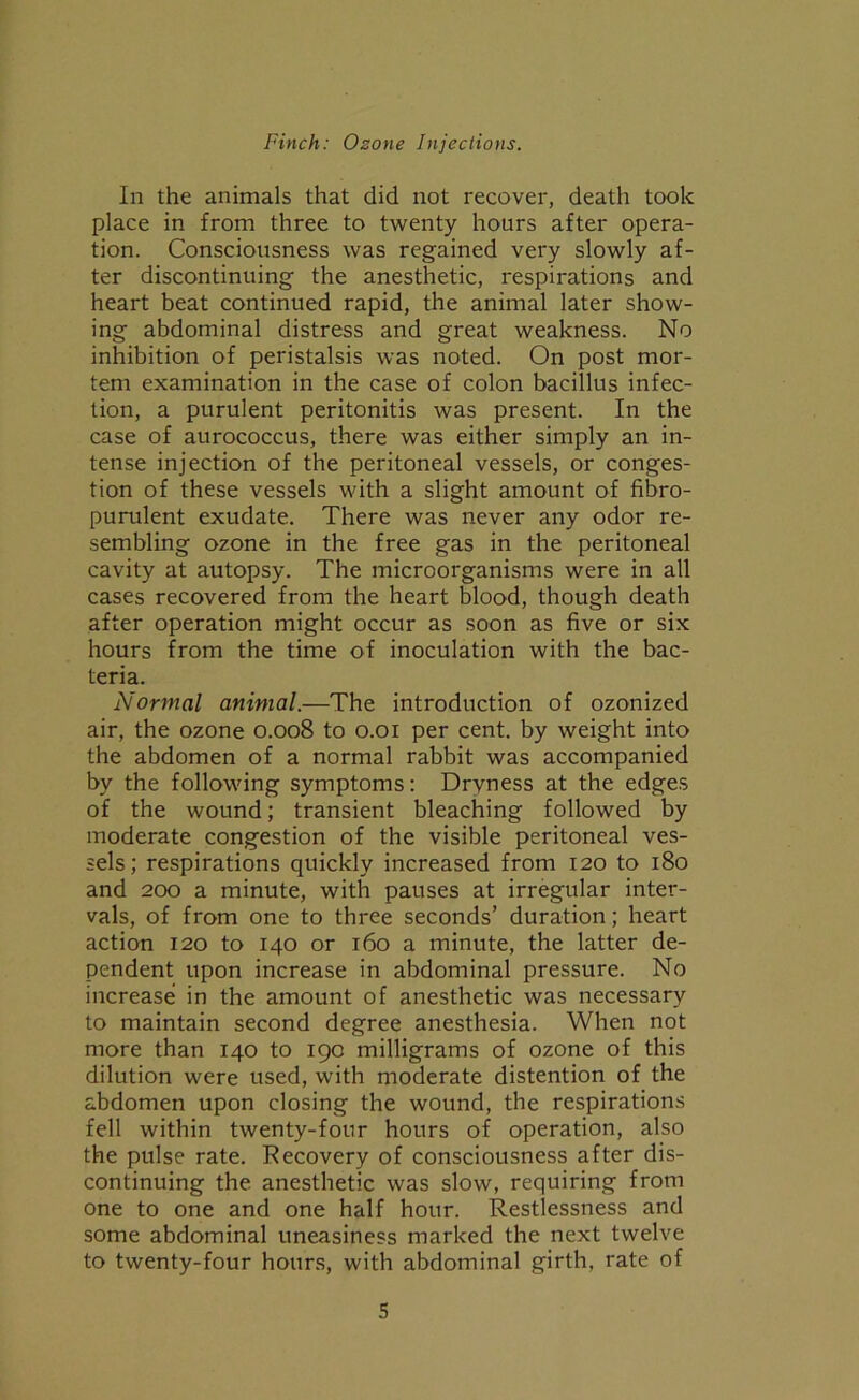 In the animals that did not recover, death took place in from three to twenty hours after opera- tion. Consciousness was regained very slowly af- ter discontinuing the anesthetic, respirations and heart beat continued rapid, the animal later show- ing abdominal distress and great weakness. No inhibition of peristalsis was noted. On post mor- tem examination in the case of colon bacillus infec- tion, a purulent peritonitis was present. In the case of aurococcus, there was either simply an in- tense injection of the peritoneal vessels, or conges- tion of these vessels with a slight amount of fibro- purulent exudate. There was never any odor re- sembling ozone in the free gas in the peritoneal cavity at autopsy. The microorganisms were in all cases recovered from the heart blood, though death after operation might occur as soon as five or six hours from the time of inoculation with the bac- teria. Normal animal.—The introduction of ozonized air, the ozone 0.008 to 0.01 per cent, by weight into the abdomen of a normal rabbit was accompanied by the following symptoms: Dryness at the edges of the wound; transient bleaching followed by moderate congestion of the visible peritoneal ves- sels; respirations quickly increased from 120 to 180 and 200 a minute, with pauses at irregular inter- vals, of from one to three seconds’ duration; heart action 120 to 140 or 160 a minute, the latter de- pendent upon increase in abdominal pressure. No increase in the amount of anesthetic was necessary to maintain second degree anesthesia. When not more than 140 to 190 milligrams of ozone of this dilution were used, with moderate distention of the abdomen upon closing the wound, the respirations fell within twenty-four hours of operation, also the pulse rate. Recovery of consciousness after dis- continuing the anesthetic was slow, requiring from one to one and one half hour. Restlessness and some abdominal uneasiness marked the next twelve to twenty-four hours, with abdominal girth, rate of