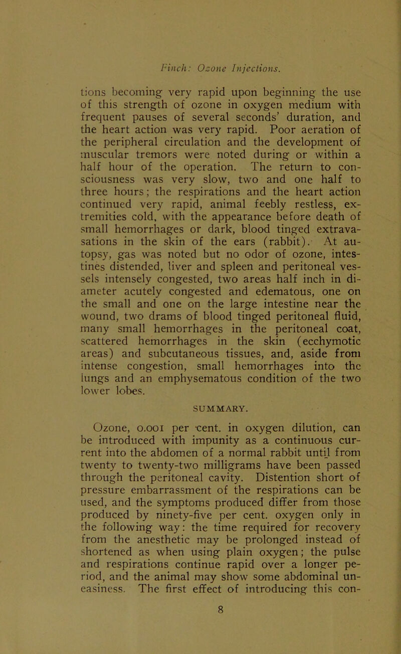 tions becoming very rapid upon beginning the use of this strength of ozone in oxygen medium with frequent pauses of several seconds’ duration, and the heart action was very rapid. Poor aeration of the peripheral circulation and the development of muscular tremors were noted during or within a half hour of the operation. The return to con- sciousness was very slow, two and one half to three hours; the respirations and the heart action continued very rapid, animal feebly restless, ex- tremities cold, with the appearance before death of small hemorrhages or dark, blood tinged extrava- sations in the skin of the ears (rabbit). At au- topsy, gas was noted but no odor of ozone, intes- tines distended, liver and spleen and peritoneal ves- sels intensely congested, two areas half inch in di- ameter acutely congested and edematous, one on the small and one on the large intestine near the wound, two drams of blood tinged peritoneal fluid, many small hemorrhages in the peritoneal coat, scattered hemorrhages in the skin (ecchymotic areas) and subcutaneous tissues, and, aside from intense congestion, small hemorrhages into the iungs and an emphysematous condition of the two lower lobes. SUMMARY. Ozone, o.ooi per cent, in oxygen dilution, can be introduced with impunity as a continuous cur- rent into the abdomen of a normal rabbit unti.1 from twenty to twenty-two milligrams have been passed through the peritoneal cavity. Distention short of pressure embarrassment of the respirations can be used, and the symptoms produced differ from those produced by ninety-five per cent, oxygen only in the following way: the time required for recovery from the anesthetic may be prolonged instead of shortened as when using plain oxygen; the pulse and respirations continue rapid over a longer pe- riod, and the animal may show some abdominal un- easiness. The first effect of introducing this con-