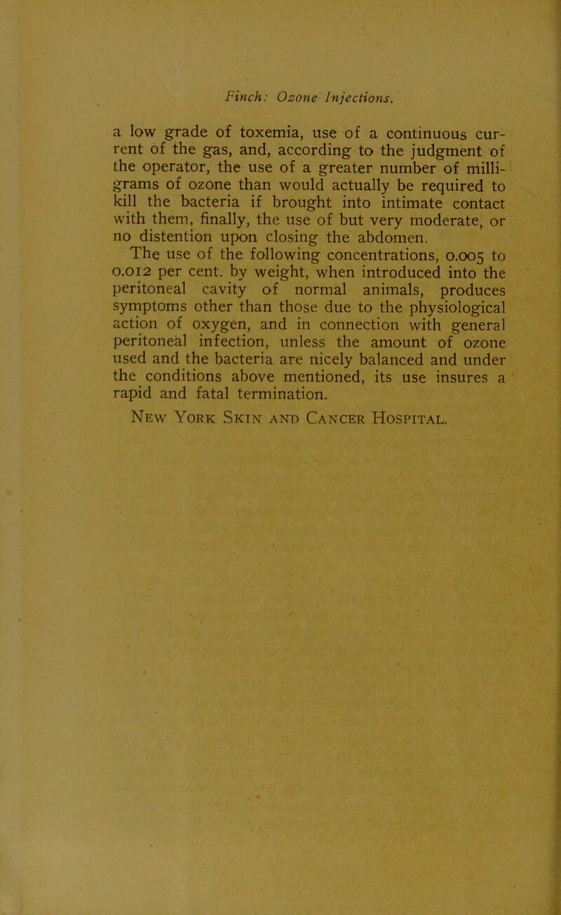 a low grade of toxemia, use of a continuous cur- rent of the gas, and, according to the judgment of the operator, the use of a greater number of milli- grams of ozone than would actually be required to kill the bacteria if brought into intimate contact with them, finally, the use of but very moderate, or no distention upon closing the abdomen. The use of the following concentrations, 0.005 to 0.012 per cent, by weight, when introduced into the peritoneal cavity of normal animals, produces symptoms other than those due to the physiological action of oxygen, and in connection with general peritoneal infection, unless the amount of ozone used and the bacteria are nicely balanced and under the conditions above mentioned, its use insures a rapid and fatal termination. New York Skin and Cancer Hospital.