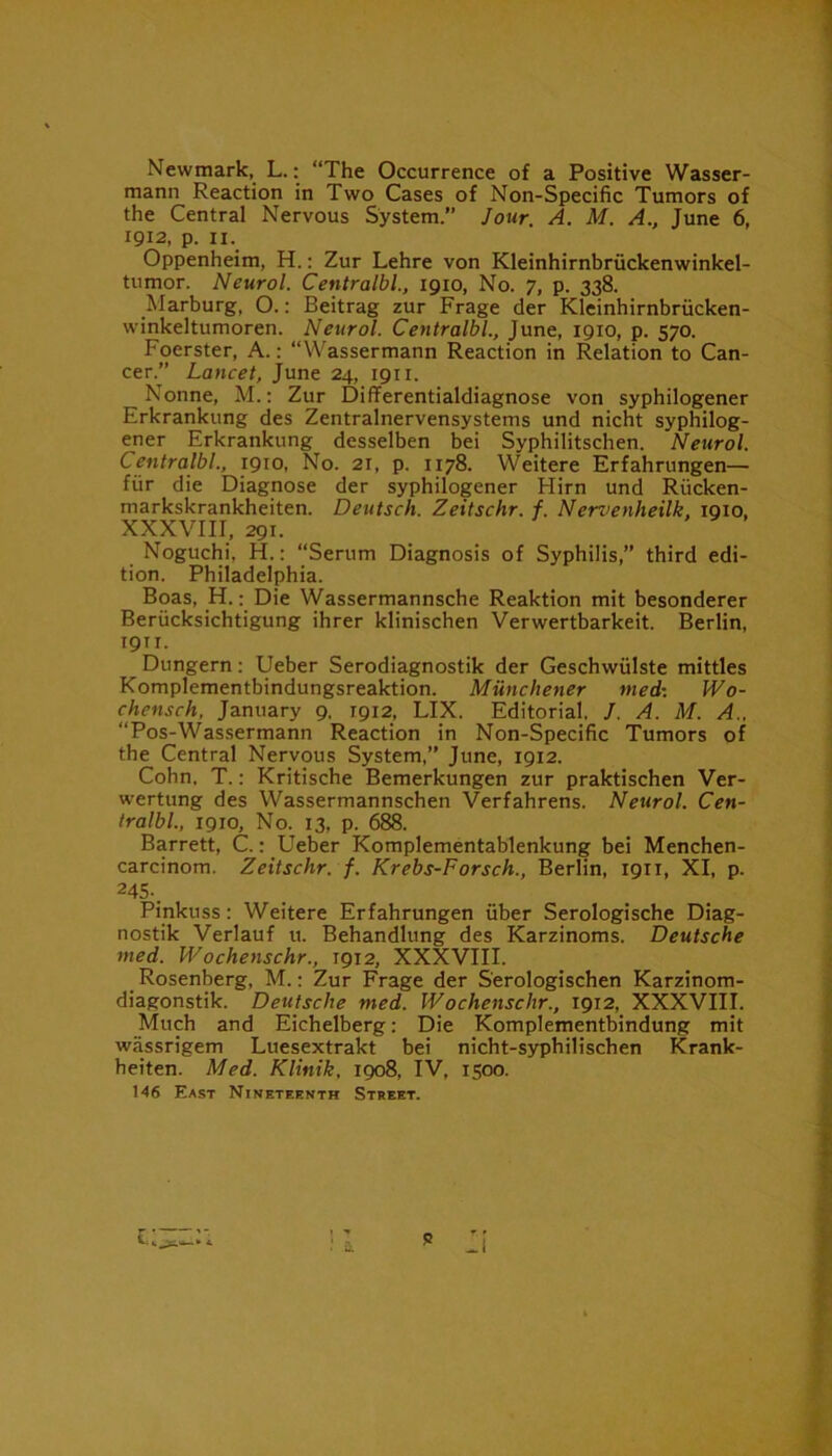 Newmark, L.: “The Occurrence of a Positive Wasser- mann Reaction in Two Cases of Non-Specific Tumors of the Central Nervous System.” Jour A. M. A., June 6, 1912, p. 11. Oppenheim, H.: Zur Lehre von Kleinhirnbrfickenwinkel- tumor. Neurol. Centralbl., 1910, No. 7, p. 338. Marburg, O.: Beitrag zur Frage der Kleinhirnbrficken- winkeltumoren. Neurol. Centralbl., June, 1910, p. 570. Fcierster, A.: “Wassermann Reaction in Relation to Can- cer.” Lancet, June 24, 1911. Nonne, M.: Zur Differentialdiagnose von syphilogener Erkrankung des Zentralnervensystems und nicht syphilog- ener Erkrankung desselben bei Syphilitschen. Neurol. Centralbl,, 1910, No. 21, p. 1178. Weitere Erfahrungen— fur die Diagnose der syphilogener Flirn und Rficken- markskrankheiten. Deutsch. Zeitschr. f. Nervenheilk, 1910, XXXVIII, 291. Noguchi. H.: “Serum Diagnosis of Syphilis,” third edi- tion. Philadelphia. Boas, H.: Die Wassermannsche Reaktion mit besonderer Beriicksichtigung ihrer klinischen Verwertbarkeit. Berlin, 1911. Dungern: Ueber Serodiagnostik der Geschwfilste mittles Komplementbindungsreaktion. Munchener med: Wo- chensch, January 9, T912, LIX. Editorial. /. A. M. A, “Pos-Wassermann Reaction in Non-Specific Tumors of the Central Nervous System,” June, 1912. Cohn. T.: Kritische Bemerkungen zur praktischen Ver- wertung des Wassermannschen Verfahrens. Neurol. Cen- tralbl., 1910, No. 13, p. 688. Barrett, C.: Ueber Komplementablenkung bei Menchen- carcinom. Zeitschr. f. Krebs-Forsch., Berlin, 1911, XI, p. 245.. Pinkuss: Weitere Erfahrungen fiber Serologische Diag- nostik Verlauf u. Behandlung des Karzinoms. Deutsche med. Wochenschr., 1912, XXXVIII. Rosenberg, M.: Zur Frage der S'erologischen Karzinom- diagonstik. Deutsche med. Wochenschr., 1912, XXXVIII. Much and Eichelberg: Die Komplementbindung mit wassrigem Luesextrakt bei nicht-syphilischen Krank- heiten. Med. Klinik, 1908, IV, 1500. 146 East Nineteenth Street.