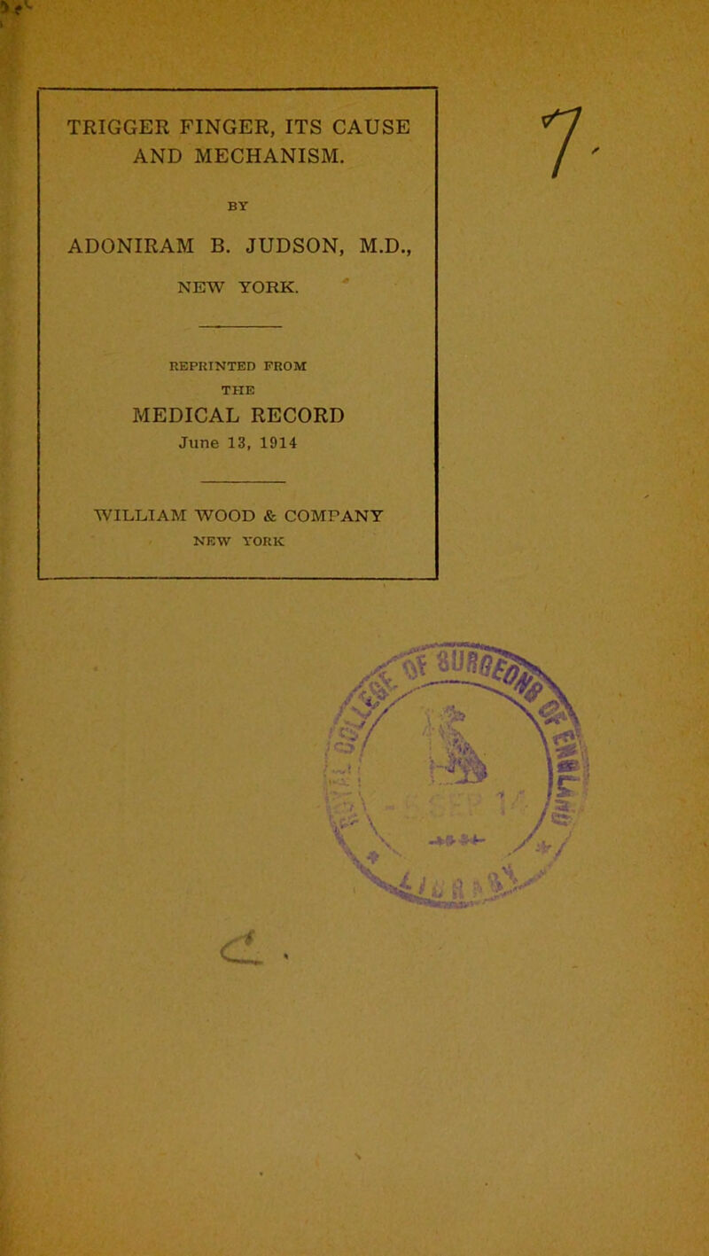 TRIGGER FINGER, ITS CAUSE AND MECHANISM. BY ADONIRAM B. JUDSON, M.D., NEW YORK. REPRINTED FROM THE MEDICAL RECORD June 13, 1914 WILLIAM WOOD & COMPANY NEW YORK