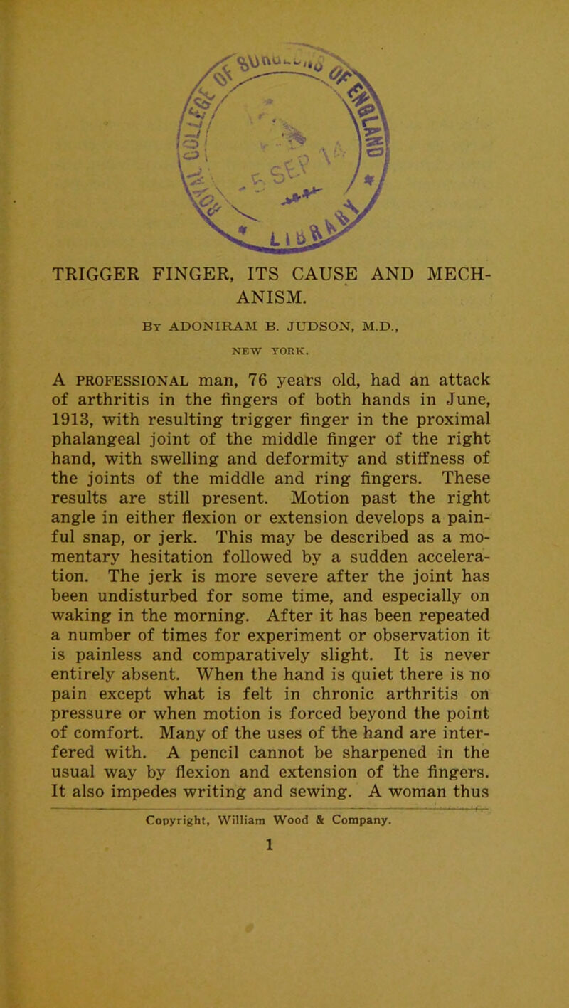 TRIGGER FINGER, ITS CAUSE AND MECH- ANISM. By ADONIRAM B. JUDSON, M.D., NEW YORK. A professional man, 76 years old, had an attack of arthritis in the fingers of both hands in June, 1913, with resulting trigger finger in the proximal phalangeal joint of the middle finger of the right hand, with swelling and deformity and stiffness of the joints of the middle and ring fingers. These results are still present. Motion past the right angle in either flexion or extension develops a pain- ful snap, or jerk. This may be described as a mo- mentary hesitation followed by a sudden accelera- tion. The jerk is more severe after the joint has been undisturbed for some time, and especially on waking in the morning. After it has been repeated a number of times for experiment or observation it is painless and comparatively slight. It is never entirely absent. When the hand is quiet there is no pain except what is felt in chronic arthritis on pressure or when motion is forced beyond the point of comfort. Many of the uses of the hand are inter- fered with. A pencil cannot be sharpened in the usual way by flexion and extension of the fingers. It also impedes writing and sewing. A woman thus Copyright, William Wood & Company.