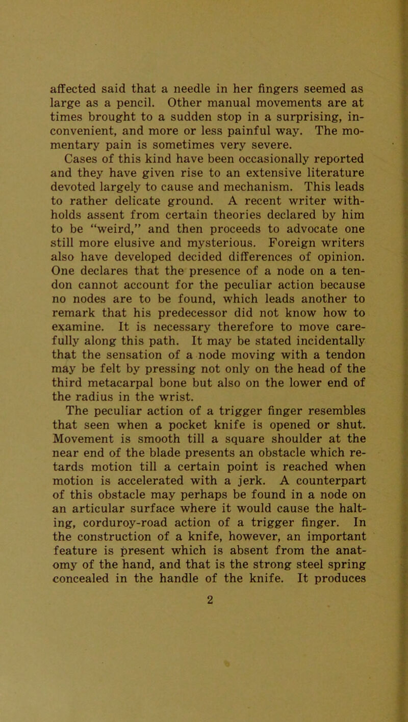 affected said that a needle in her fingers seemed as large as a pencil. Other manual movements are at times brought to a sudden stop in a surprising, in- convenient, and more or less painful way. The mo- mentary pain is sometimes very severe. Cases of this kind have been occasionally reported and they have given rise to an extensive literature devoted largely to cause and mechanism. This leads to rather delicate ground. A recent writer with- holds assent from certain theories declared by him to be “weird,” and then proceeds to advocate one still more elusive and mysterious. Foreign writers also have developed decided differences of opinion. One declares that the presence of a node on a ten- don cannot account for the peculiar action because no nodes are to be found, which leads another to remark that his predecessor did not know how to examine. It is necessary therefore to move care- fully along this path. It may be stated incidentally that the sensation of a node moving with a tendon may be felt by pressing not only on the head of the third metacarpal bone but also on the lower end of the radius in the wrist. The peculiar action of a trigger finger resembles that seen when a pocket knife is opened or shut. Movement is smooth till a square shoulder at the near end of the blade presents an obstacle which re- tards motion till a certain point is reached when motion is accelerated with a jerk. A counterpart of this obstacle may perhaps be found in a node on an articular surface where it would cause the halt- ing, corduroy-road action of a trigger finger. In the construction of a knife, however, an important feature is present which is absent from the anat- omy of the hand, and that is the strong steel spring concealed in the handle of the knife. It produces