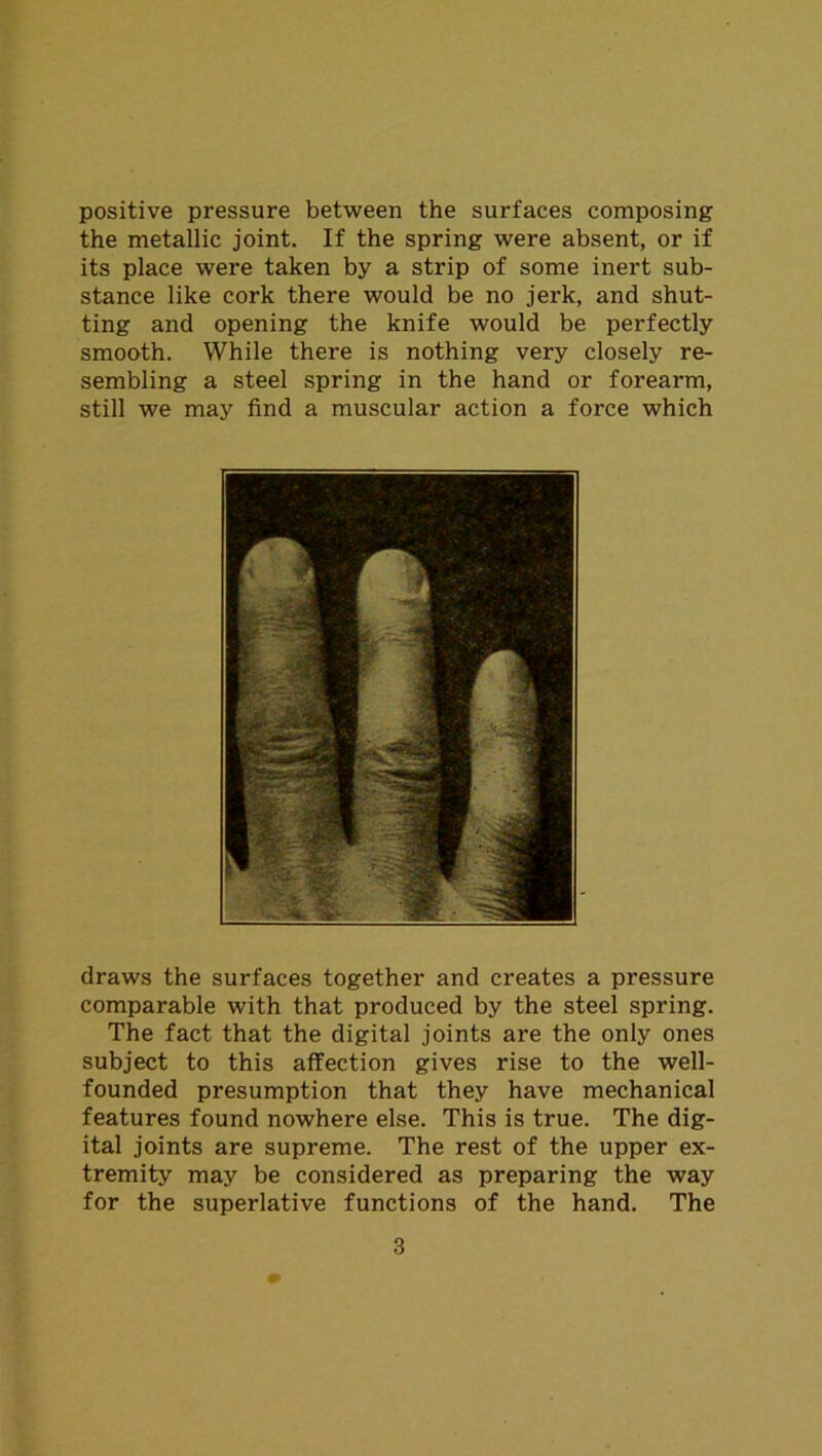 positive pressure between the surfaces composing the metallic joint. If the spring were absent, or if its place were taken by a strip of some inert sub- stance like cork there would be no jerk, and shut- ting and opening the knife would be perfectly smooth. While there is nothing very closely re- sembling a steel spring in the hand or forearm, still we may find a muscular action a force which draws the surfaces together and creates a pressure comparable with that produced by the steel spring. The fact that the digital joints are the only ones subject to this affection gives rise to the well- founded presumption that they have mechanical features found nowhere else. This is true. The dig- ital joints are supreme. The rest of the upper ex- tremity may be considered as preparing the way for the superlative functions of the hand. The