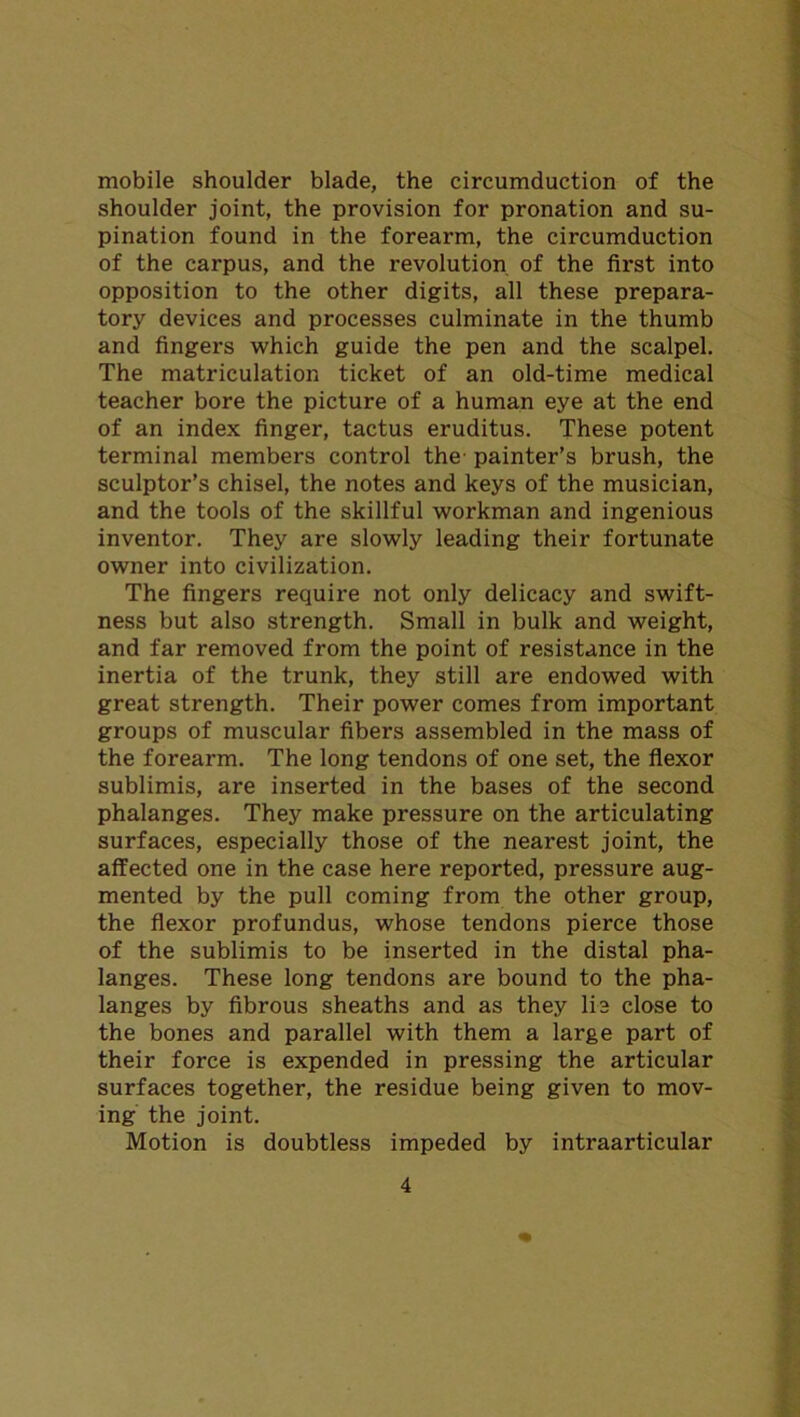 mobile shoulder blade, the circumduction of the shoulder joint, the provision for pronation and su- pination found in the forearm, the circumduction of the carpus, and the revolution of the first into opposition to the other digits, all these prepara- tory devices and processes culminate in the thumb and fingers which guide the pen and the scalpel. The matriculation ticket of an old-time medical teacher bore the picture of a human eye at the end of an index finger, tactus eruditus. These potent terminal members control the' painter’s brush, the sculptor’s chisel, the notes and keys of the musician, and the tools of the skillful workman and ingenious inventor. They are slowly leading their fortunate owner into civilization. The fingers require not only delicacy and swift- ness but also strength. Small in bulk and weight, and far removed from the point of resistance in the inertia of the trunk, they still are endowed with great strength. Their power comes from important groups of muscular fibers assembled in the mass of the forearm. The long tendons of one set, the flexor sublimis, are inserted in the bases of the second phalanges. They make pressure on the articulating surfaces, especially those of the nearest joint, the affected one in the case here reported, pressure aug- mented by the pull coming from the other group, the flexor profundus, whose tendons pierce those of the sublimis to be inserted in the distal pha- langes. These long tendons are bound to the pha- langes by fibrous sheaths and as they lie close to the bones and parallel with them a large part of their force is expended in pressing the articular surfaces together, the residue being given to mov- ing the joint. Motion is doubtless impeded by intraarticular