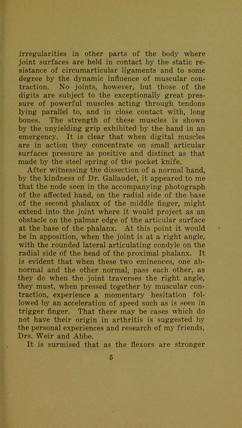 irregularities in other parts of the body where joint surfaces are held in contact by the static re- sistance of circumarticular ligaments and to some degree by the dynamic influence of muscular con- traction. No joints, however, but those of the digits are subject to the exceptionally great pres- sure of powerful muscles acting through tendons lying parallel to, and in close, contact with, long bones. The strength of these muscles is shown by the unyielding grip exhibited by the hand in an emergency. It is clear that when digital muscles are in action they concentrate on small articular surfaces pressure as positive and distinct as that made by the steel spring of the pocket knife. After witnessing the dissection of a normal hand, by the kindness of Dr. Gallaudet, it appeared to me that the node seen in the accompanying photograph of the affected hand, on the radial side of the base of the second phalanx of the middle finger, might extend into the joint where it would project as an obstacle on the palmar edge of the articular surface at the base of the phalanx. At this point it would be in apposition, when the joint is at a right angle, with the rounded lateral articulating condyle on the radial side of the head of the proximal phalanx. It is evident that when these two eminences, one ab- normal and the other normal, pass each other, as they do when the joint traverses the right angle, they must, when pressed together by muscular con- traction, experience a momentary hesitation fol- lowed by an acceleration of speed such as is seen in trigger finger. That there may be cases which do not have their origin in arthritis is suggested by the personal experiences and research of my friends, Drs. Weir and Abbe. It is surmised that as the flexors are stronger