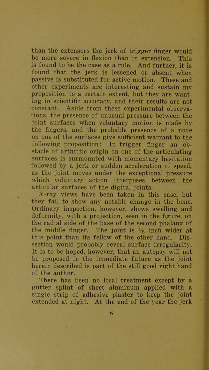 than the extensors the jerk of trigger finger would be more severe in flexion than in extension. This is found to be the case as a rule. And further, it is found that the jerk is lessened or absent when passive is substituted for active motion. These and other experiments are interesting and sustain my proposition to a certain extent, but they are want- ing in scientific accuracy, and their results are not constant. Aside from these experimental observa- tions, the presence of unusual pressure between the joint surfaces when voluntary motion is made by the fingers, and the probable presence of a node on one of the surfaces give sufficient warrant to the following proposition: In trigger finger an ob- stacle of arthritic origin on one of the articulating surfaces is surmounted with momentary hesitation followed by a jerk or sudden acceleration of speed, as the joint moves under the exceptional pressure which voluntary action interposes between the articular surfaces of the digital joints. A-ray views have been taken in this case, but they fail to show any notable change in the bone. Ordinary inspection, however, shows swelling and deformity, with a projection, seen in the figure, on the radial side of the base of the second phalanx of the middle finger. The joint is % inch wider at this point than its fellow of the other hand. Dis- section would probably reveal surface irregularity. It is to be hoped, however, that an autopsy will not be proposed in the immediate future as the joint herein described is part of the still good right hand of the author. There has been no local treatment except by a gutter splint of sheet aluminum applied with a single strip of adhesive plaster to keep the joint extended at night. At the end of the year the jerk