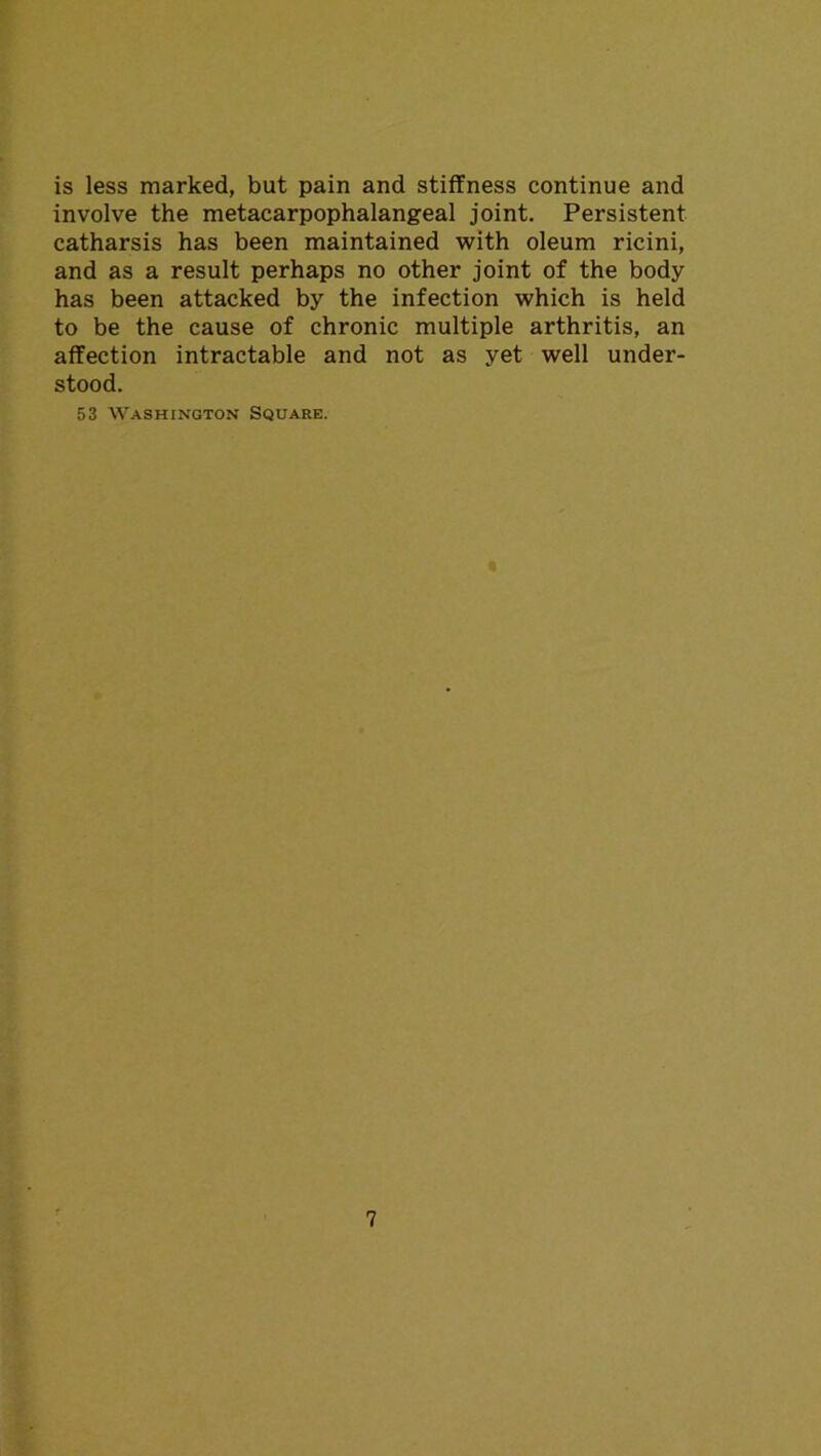 is less marked, but pain and stiffness continue and involve the metacarpophalangeal joint. Persistent catharsis has been maintained with oleum ricini, and as a result perhaps no other joint of the body has been attacked by the infection which is held to be the cause of chronic multiple arthritis, an affection intractable and not as yet well under- stood. 53 Washington Square.