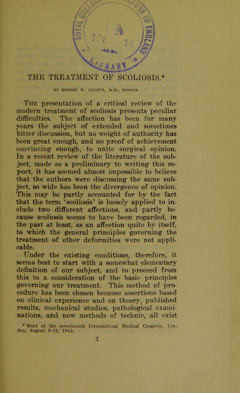 BY ROBERT W. LOVETT, M.D., BOSTON. The presentation of a critical review of the modern treatment of scoliosis presents peculiar difficulties. The affection has been for many years the subject of extended and sometimes bitter discussion, but no weight of authority has been great enough, and no proof of achievement convincing enough, to unite surgical opinion. In a recent review of the literature of the sub- ject, made as a preliminary to writing this re- port, it has seemed almost impossible to believe that the authors were discussing the same sub- ject, so wide has been the divergence of opinion. This may be partly accounted for by the fact that the term ‘scoliosis’ is loosely applied to in- clude two different affections, and partly be- cause scoliosis seems to have been regarded, in the past at least, as an affection quite by itself, to which the general principles governing the treatment of other deformities were not appli- cable. Under the existing conditions, therefore, it seems best to start with a somewhat elementary definition of our subject, and to proceed from this to a consideration of the basic principles governing our treatment. This method of pro- cedure has been chosen because assertions based on clinical experience and on theory, published results, mechanical studies, pathological exami- nations, and new methods of technic, all exist * Read at the seventeenth International Medical Congress, I.on- don, August 6-12, 1913.